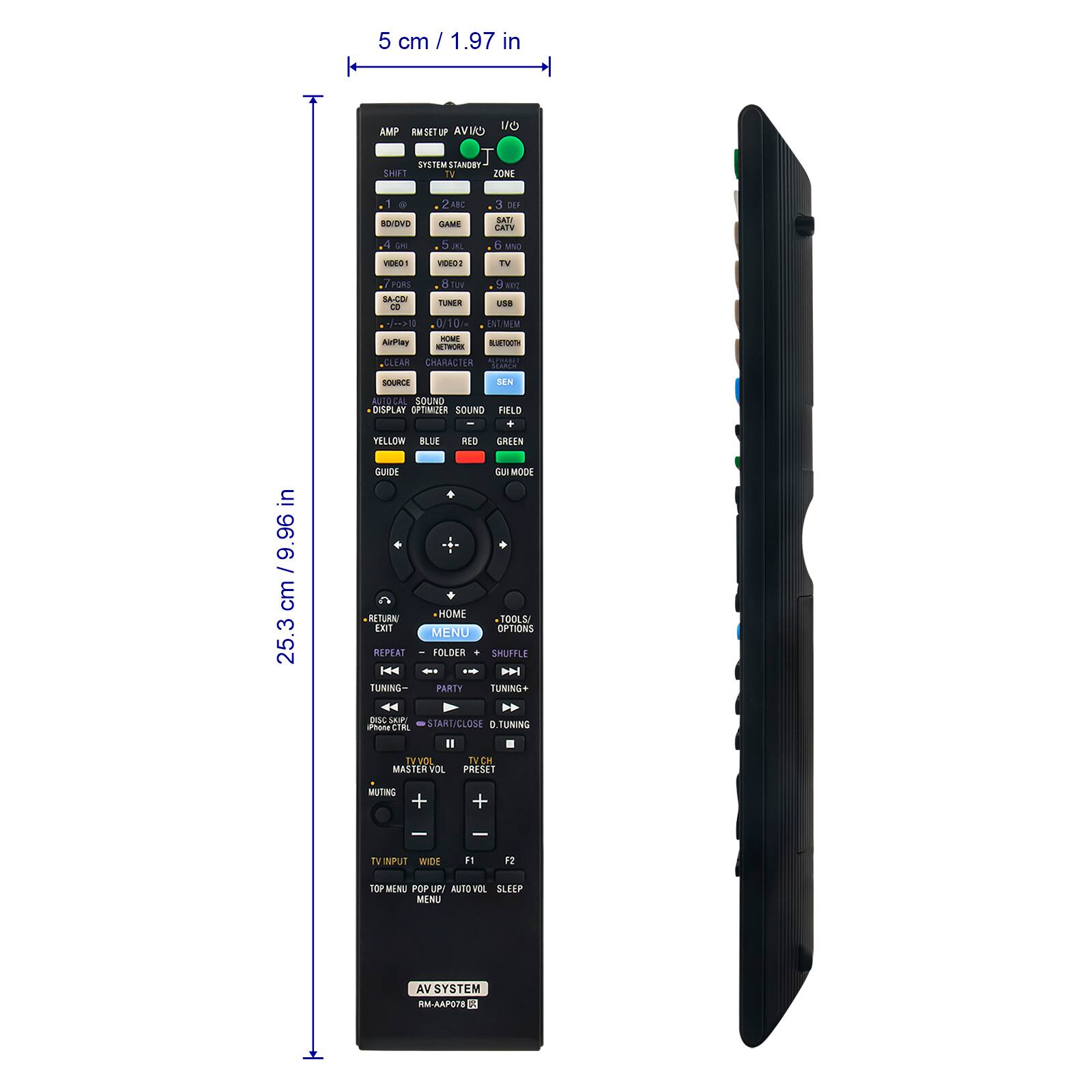 5 cm / 1.97 in

AMP RM SET UP AV/IO
SYSTEM STANDBY
SHIFT
ZONE
1
2
3
BD/DVD
GAME
SAT
CATV
VIDEO1
VIDEO2
TV
S/PDIF
TUNER
USB
CO
0/10/10 ENT/MEM
HOME
AirPlay
BLUETOOTH
NETWORK
CLEAR
CHARACTER
SOURCE
DISPLAY
SOUND OPTIMIZER
SOUND FIELD
YELLOW
BLUE
RED
GREEN
in 9.96 cm 25.3

GUIDE
RETURN
EXIT
REPEAT
TUNING- DISC SKIP
Phone CTRL
GUIMODE
HOME
TOOLS
OPTIONS
MENU
FOLDER
SHUFFLE
PARTY
TUNING+
START
CLOSE
D.TUNING
TV VOL
MASTER VOL
TV CH
PRESET
MUTING
TVINPUT
WIDE
F1
F2
TOP MENU
POP UP/ AUTO
OL SLEEP
MENU
AV SYSTEM
RM-AAP078
