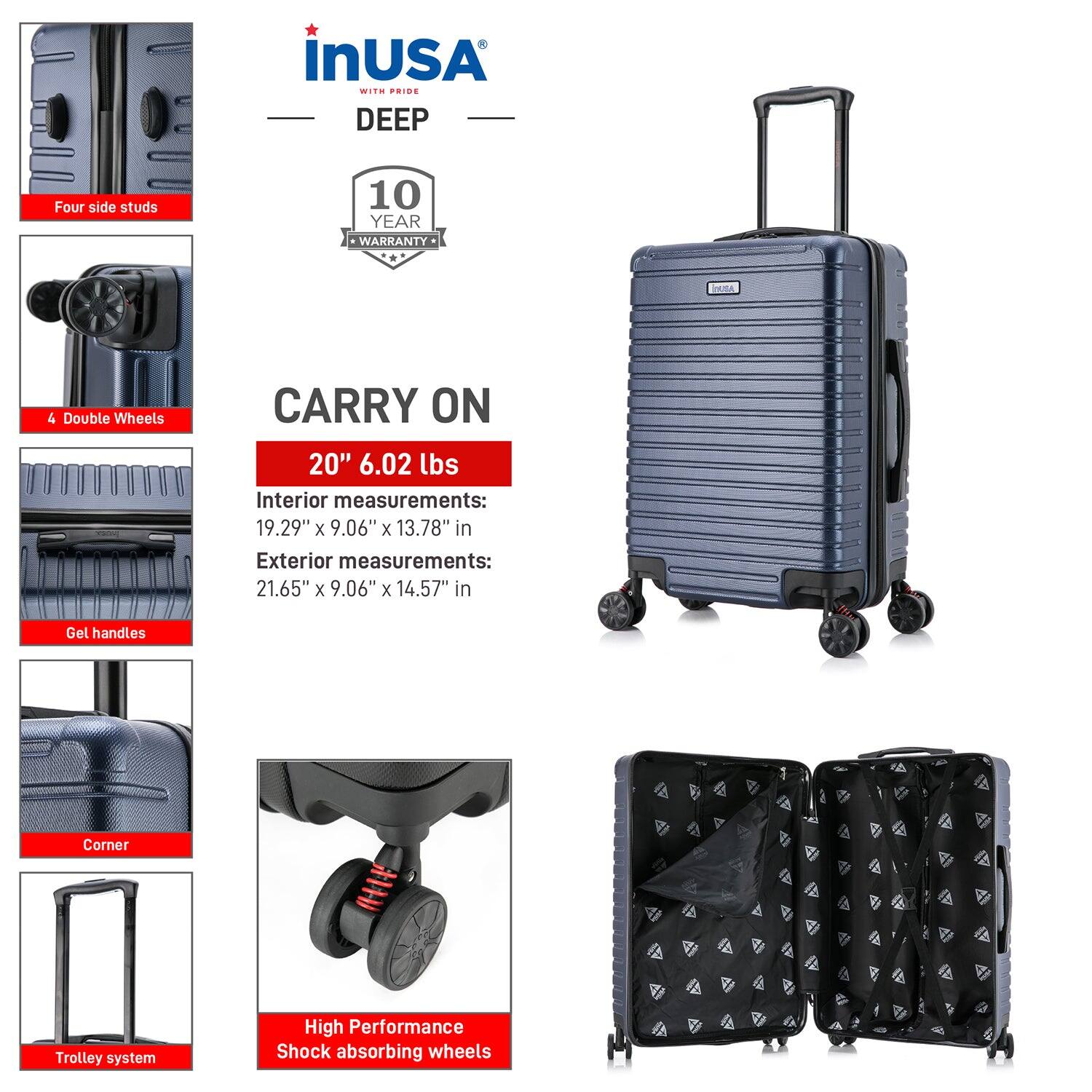 **inUSA with Pride**

**DEEP**

- **Four side studs**
- **4 Double Wheels**
- **Gel handles**
- **Corner**
- **Trolley system**
- **High Performance Shock absorbing wheels**

**10 YEAR WARRANTY**

**CARRY ON**

- **20" 6.02 lbs**
- **Interior measurements:** 19.29" x 9.06" x 13.78" in
- **Exterior measurements:** 21.65" x 9.06" x 14.57" in