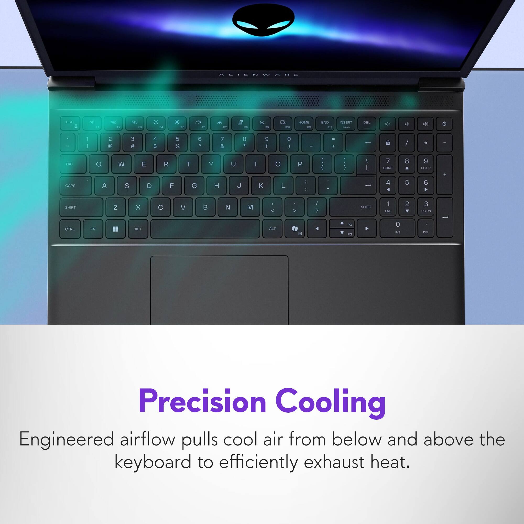 ALIENWARE

Precision Cooling

Engineered airflow pulls cool air from below and above the keyboard to efficiently exhaust heat.