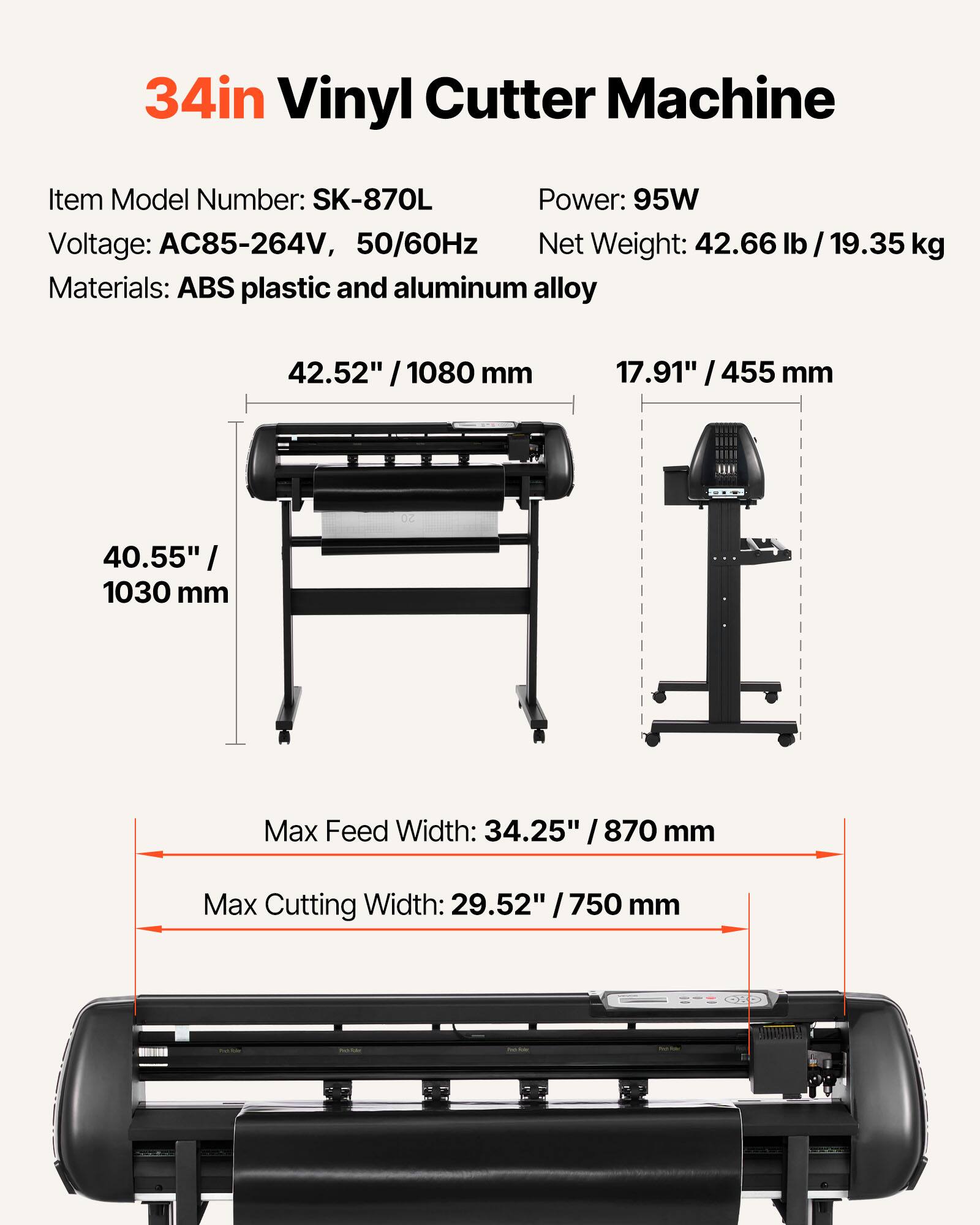 34in Vinyl Cutter Machine

Item Model Number: SK-870L  
Power: 95W  
Voltage: AC85-264V, 50/60Hz  
Net Weight: 42.66 lb / 19.35 kg  
Materials: ABS plastic and aluminum alloy  

42.52" / 1080 mm  
17.91" / 455 mm  
40.55" / 1030 mm  

Max Feed Width: 34.25" / 870 mm  
Max Cutting Width: 29.52" / 750 mm