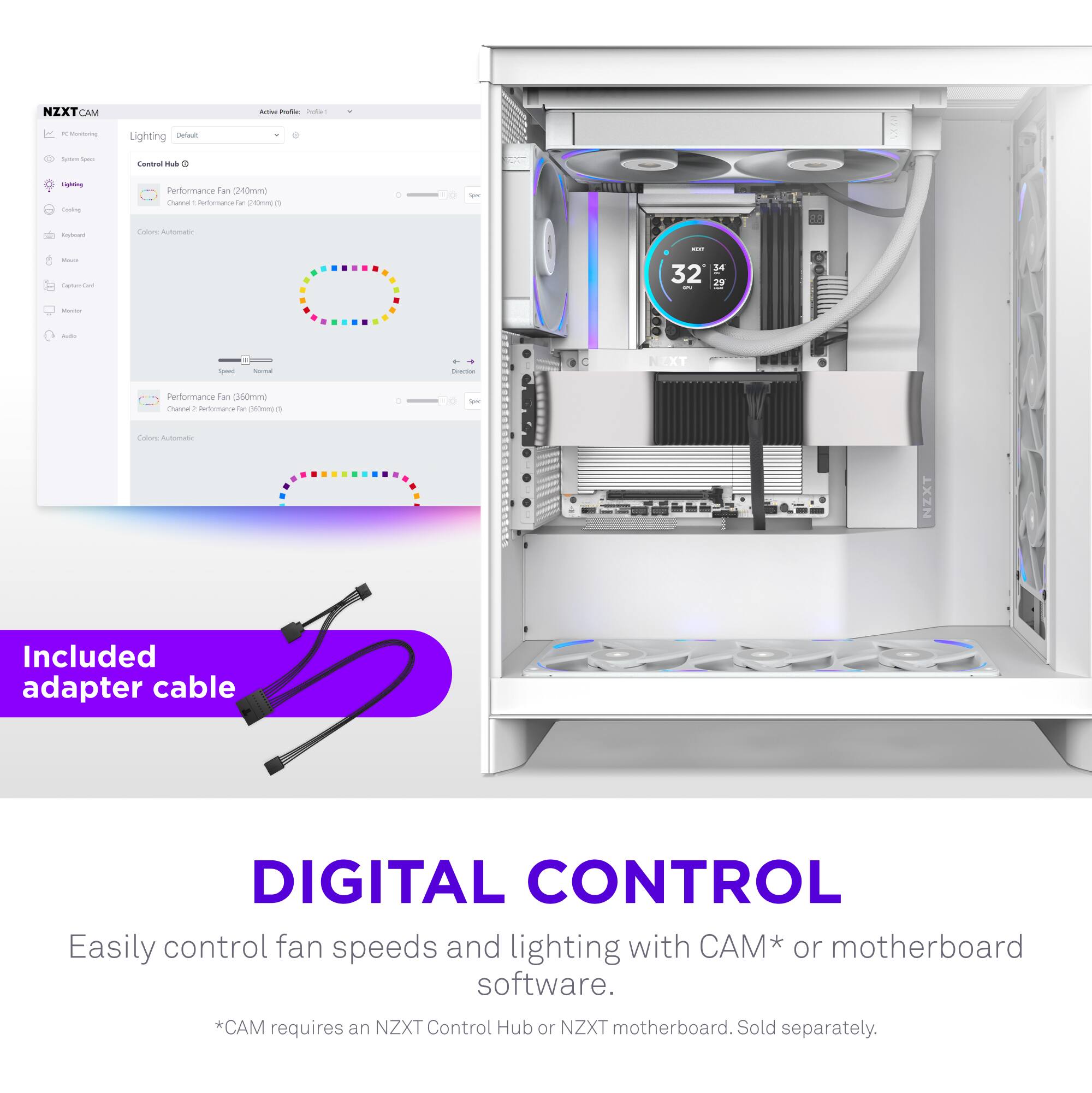 NZXT CAM

PC Monitoring

Lighting
Control Hub
Performance (fan 140mm)
Channel 1 - Performance Fan for 140mm
Color: Automatic
Performance (fan 150mm)
Channel 2 - Performance Fan for 150mm
Color: Automatic

Included adapter cable

DIGITAL CONTROL
Easily control fan speeds and lighting with CAM* or motherboard software.
*CAM requires an NZXT Control Hub or NZXT motherboard. Sold separately.