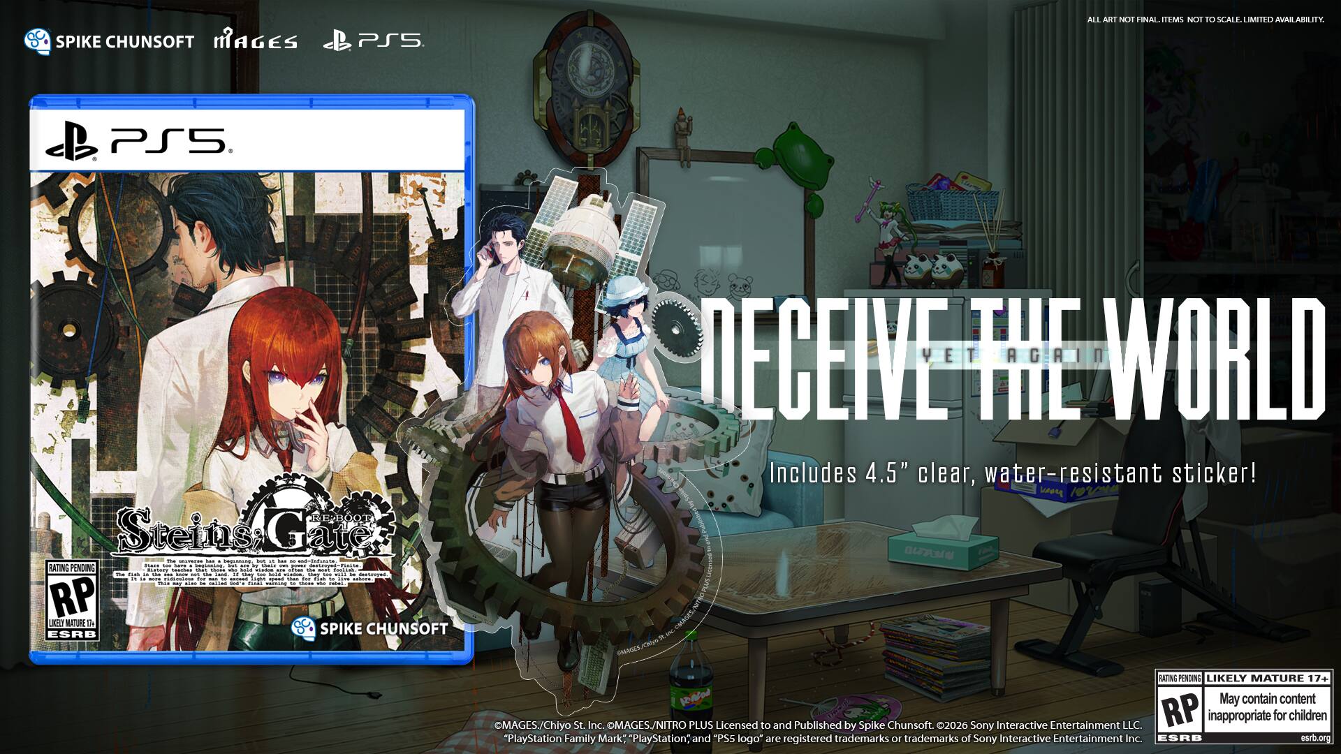 SPIKE CHUNSOFT MAGES PS5 ALL ART NOT FINAL. ITEMS NOT TO SCALE. LIMITED AVAILABILITY PS5 EE-BOOT Steins Gate -m -. i - - - - i = -dede.ce .. i I . n - ... - COMTT i 1  n RATING PENDING  Te ca - - I n - -a ite - - .. I - - - i i .. - f . d - - id. - pe .. - n  I - - n -  i  - : : - ao i m wicack. - - :  RP UEJ MATURE 2 ESRB SPIKE CHUNSOFT DECEIVE THE WORLD Includes 4.5" clear, water-resistant sticker! yro  CMAGES. RATING PENDING LIKELY MATURE 17+ May contain content MAGES/Chiyo St. Inc. MAGES. /NITRO PLUS Licensed to and Published by Spike Chunsoft. 2026 Sony Interactive Entertainment LLC. RP inappropriate for children "PlayStation Family Mark: PlayStation; and "PS5 logo" are registered trademarks 10 trademarks of Sony Interactive Entertainment Inc. ESRB esrb.org