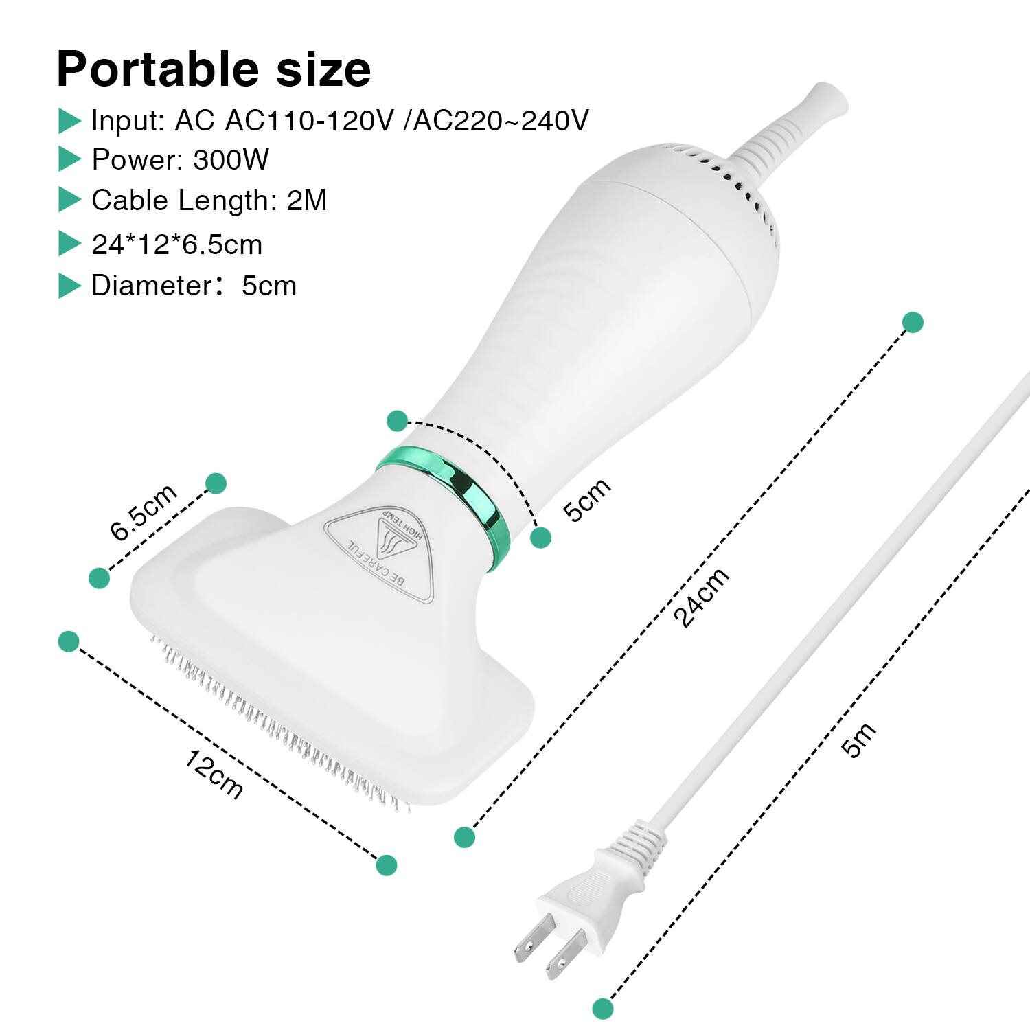 Portable size
Input: AC AC110-120V /AC220~240V
Power: 300W
Cable Length: 2M
24*12*6.5cm
Diameter: 5cm
6.5cm
HIGH TEMP H CAREFUL
5cm
24cm
12cm
5m