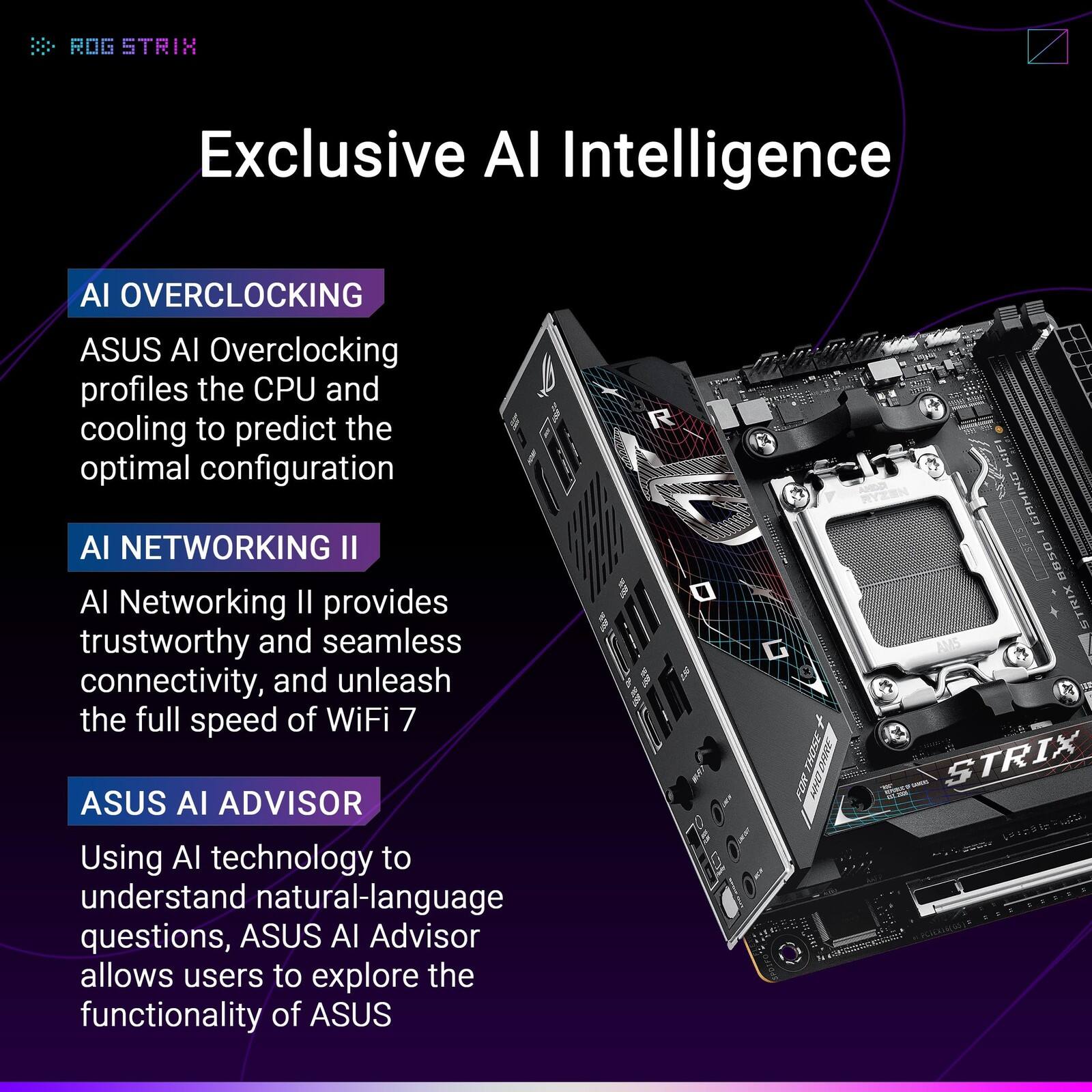 ROG STRIX Exclusive AI Intelligence

AI OVERCLOCKING
ASUS AI Overclocking profiles the CPU and cooling to predict the optimal configuration

AI NETWORKING II
AI Networking II provides trustworthy and seamless connectivity, and unleash the full speed of WiFi 7

ASUS AI ADVISOR
Using AI technology to understand natural-language questions, ASUS AI Advisor allows users to explore the functionality of ASUS