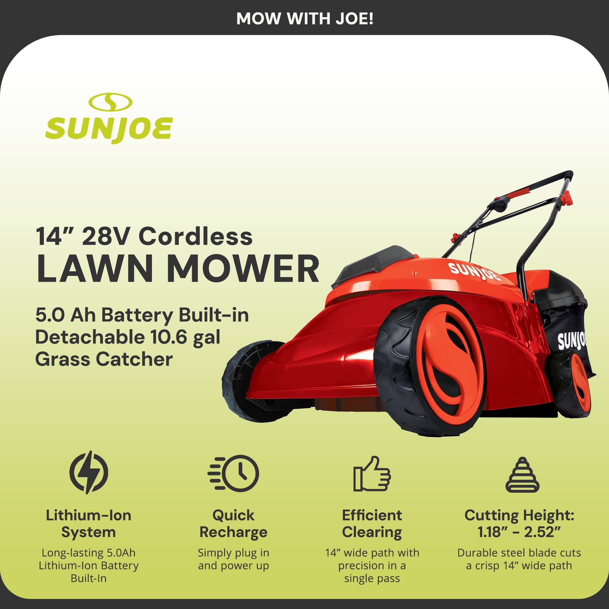 MOW WITH JOE!  
SUNJOE 14" 28V Cordless LAWN MOWER  
5.0 Ah Battery Built-in Detachable 10.6 gal Grass Catcher  

- Lithium-lon System  
  Long-lasting 5.0Ah Lithium-lon Battery Built-In  
- Quick Recharge  
  Simply plug in and power up  
- Efficient Clearing  
  14" wide path with precision in a single pass  
- Cutting Height: 1.18" - 2.52"  
  Durable steel blade cuts a crisp 14" wide path