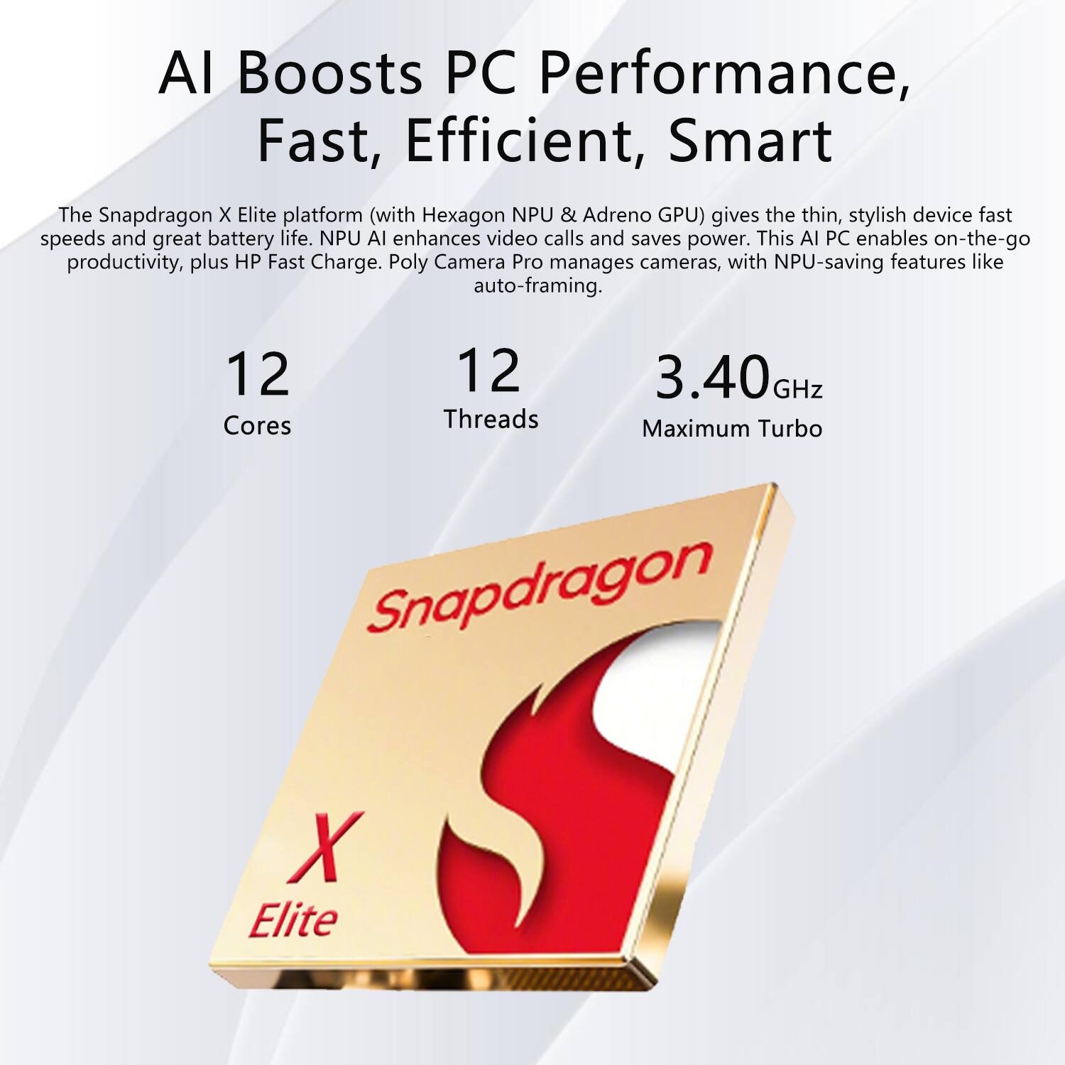 AI Boosts PC Performance, Fast, Efficient, Smart

The Snapdragon X Elite platform (with Hexagon NPU & Adreno GPU) gives the thin, stylish device fast speeds and great battery life. NPU AI enhances video calls and saves power. This AI PC enables on-the-go productivity, plus HP Fast Charge. Poly Camera Pro manages cameras, with NPU-saving features like auto-framing.

12 Cores  
12 Threads  
3.40 GHz Maximum Turbo