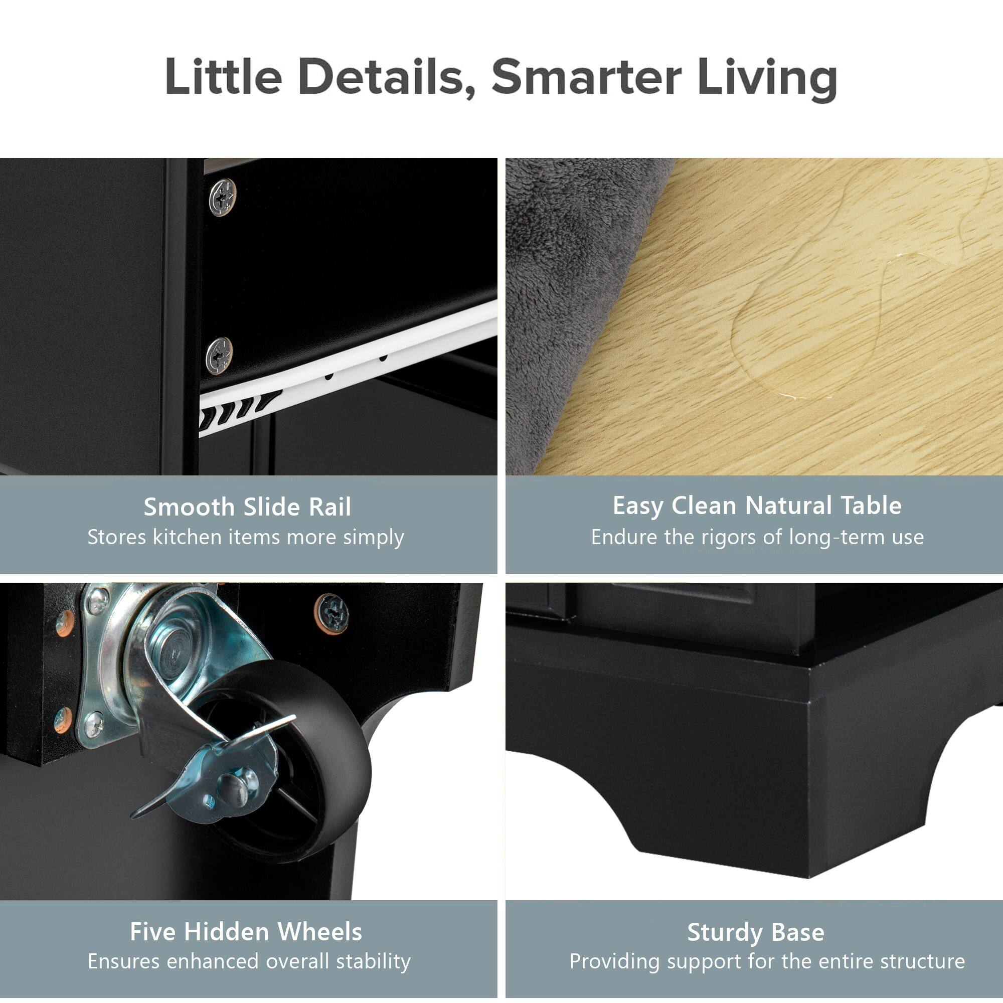 Little Details, Smarter Living

- Smooth Slide Rail
  - Stores kitchen items more simply

- Easy Clean Natural Table
  - Endure the rigors of long-term use

- Five Hidden Wheels
  - Ensures enhanced overall stability

- Sturdy Base
  - Providing support for the entire structure