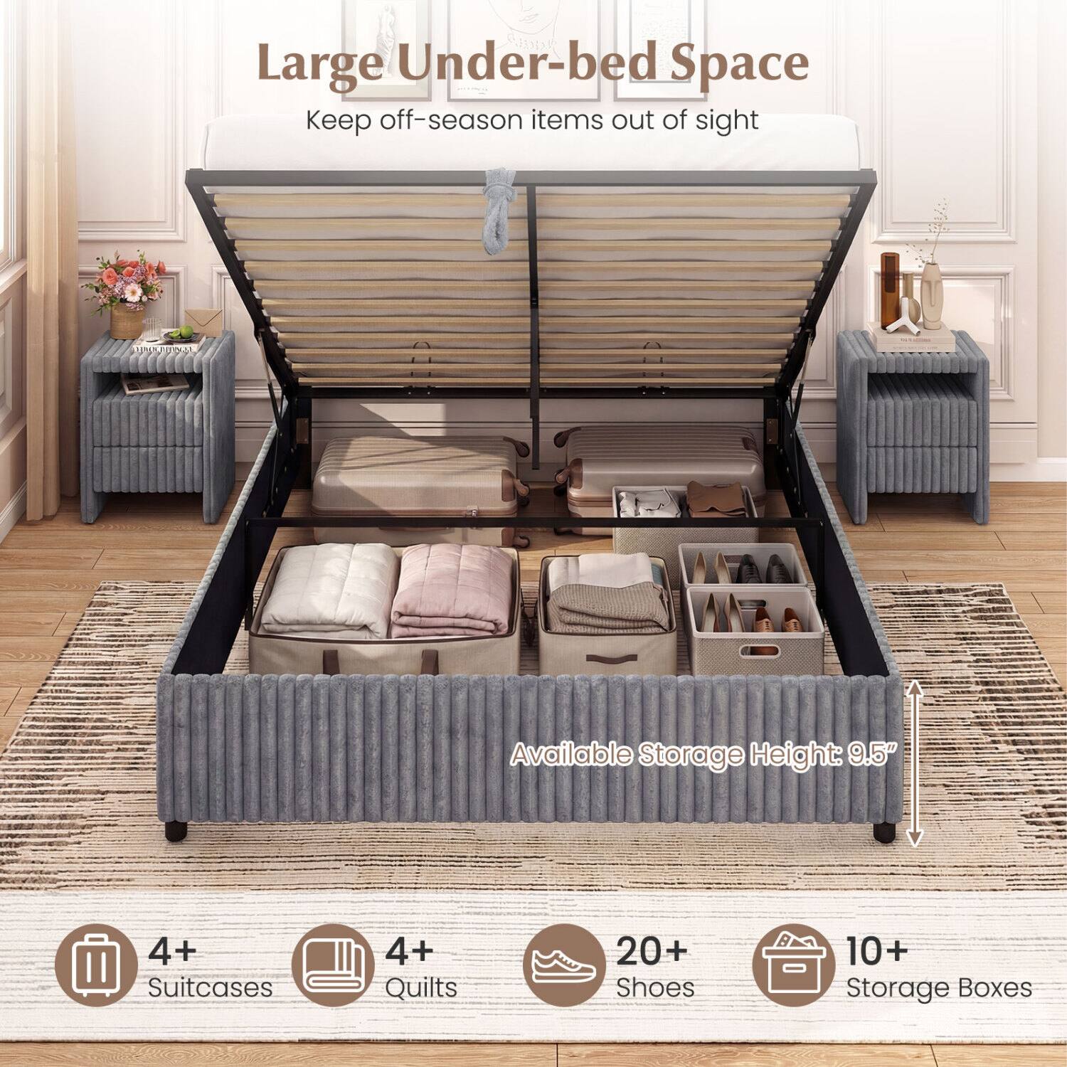 Large Under-bed Space  
Keep off-season items out of sight  

Available Storage Height: 9.5"  

4+ Suitcases  
4+ Quilts  
20+ Shoes  
10+ Storage Boxes