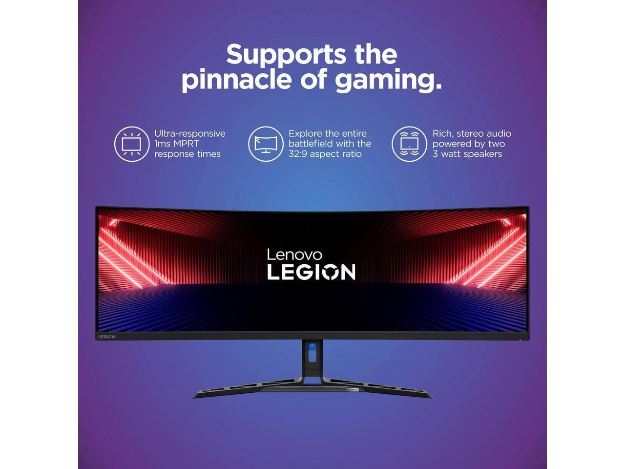 Supports the pinnacle of gaming.  
Ultra-responsive 1ms MPRT response times  
Explore the entire battlefield with the 32:9 aspect ratio  
Rich, stereo audio powered by two 3 watt speakers  
Lenovo LEGION