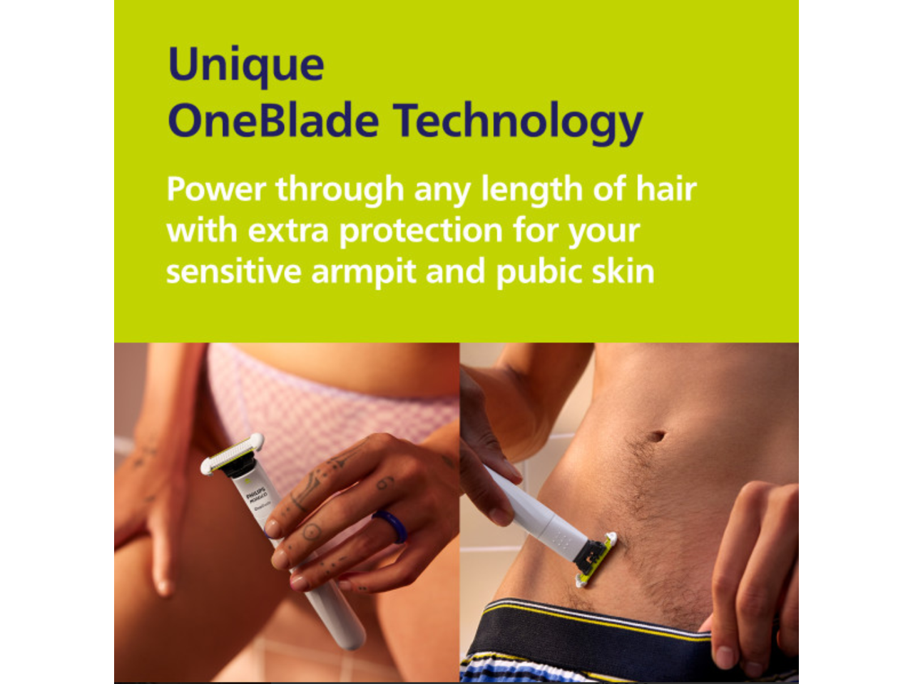 Unique OneBlade Technology  
Power through any length of hair with extra protection for your sensitive armpit and pubic skin