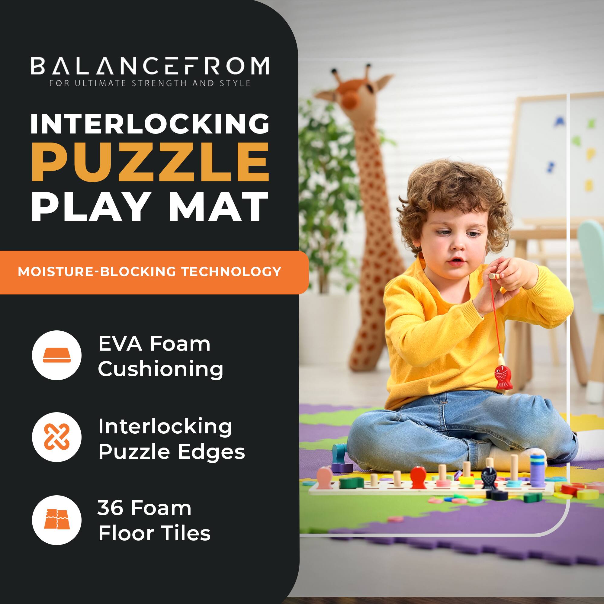 BALANCE FROM  
FOR ULTIMATE STRENGTH AND STYLE

INTERLOCKING PUZZLE PLAY MAT

MOISTURE-BLOCKING TECHNOLOGY

EVA Foam Cushioning  
Interlocking Puzzle Edges  
36 Foam Floor Tiles