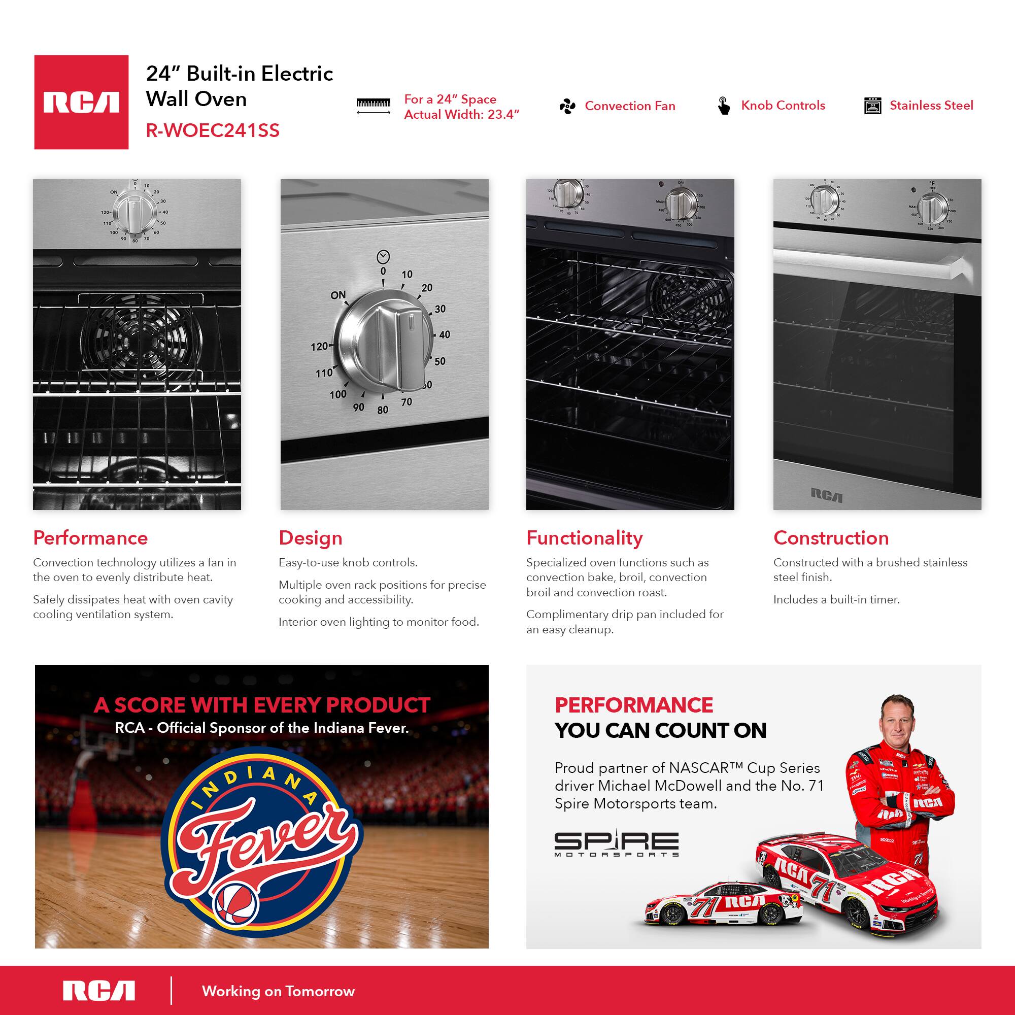 24" Built-in Electric RCA Wall Oven | For a 24" Space Actual Width: 23.4" R-WOEC241SS

Convection Fan
Knob Controls
Stainless Steel

Performance
Convection technology utilizes a fan in the oven to evenly distribute heat. Safely dissipates heat with oven cavity cooling ventilation system.

Design
Easy-to-use knob controls. Multiple oven rack positions for precise cooking and accessibility. Interior oven lighting to monitor food.

Functionality
Specialized oven functions such as convection bake, broil, convection roast. Complimentary drip pan included for an easy cleanup.

Construction
Constructed with a brushed stainless steel finish. Includes a built-in timer.

A SCORE WITH EVERY PRODUCT
RCA - Official Sponsor of the Indiana Fever.

PERFORMANCE YOU CAN COUNT ON
Proud partner of NASCAR Cup Series driver Michael McDowell and the No. 71 Spire Motorsports team.