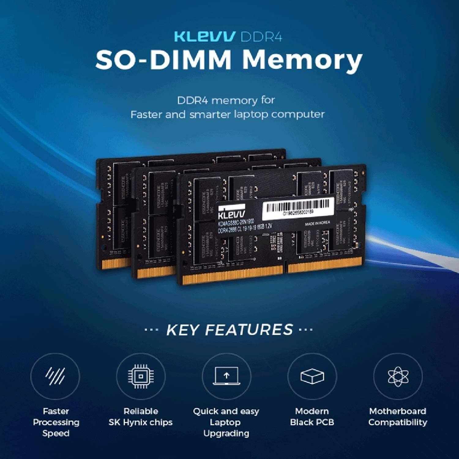 KLEVV DDR4 SO-DIMM Memory  
DDR4 memory for Faster and smarter laptop computer  

KEY FEATURES  
- Faster Processing Speed  
- Reliable SK Hynix chips  
- Quick and easy Laptop Upgrading  
- Modern Black PCB  
- Motherboard Compatibility  

MADE IN KOREA