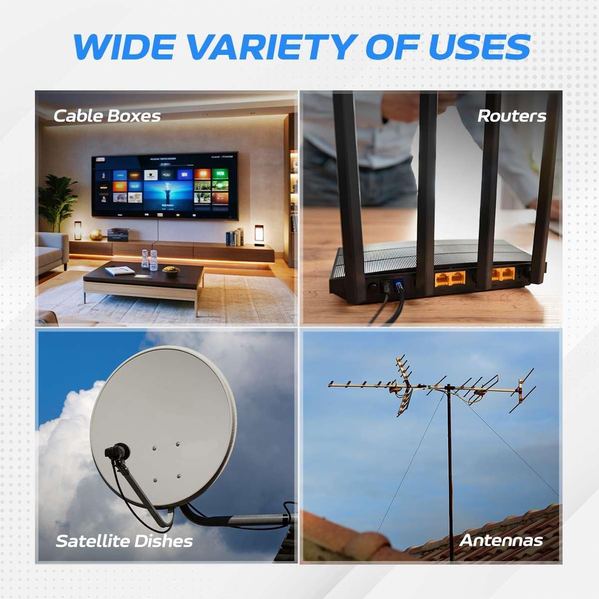 WIDE VARIETY OF USES

- Cable Boxes
- Routers
- Satellite Dishes
- Antennas