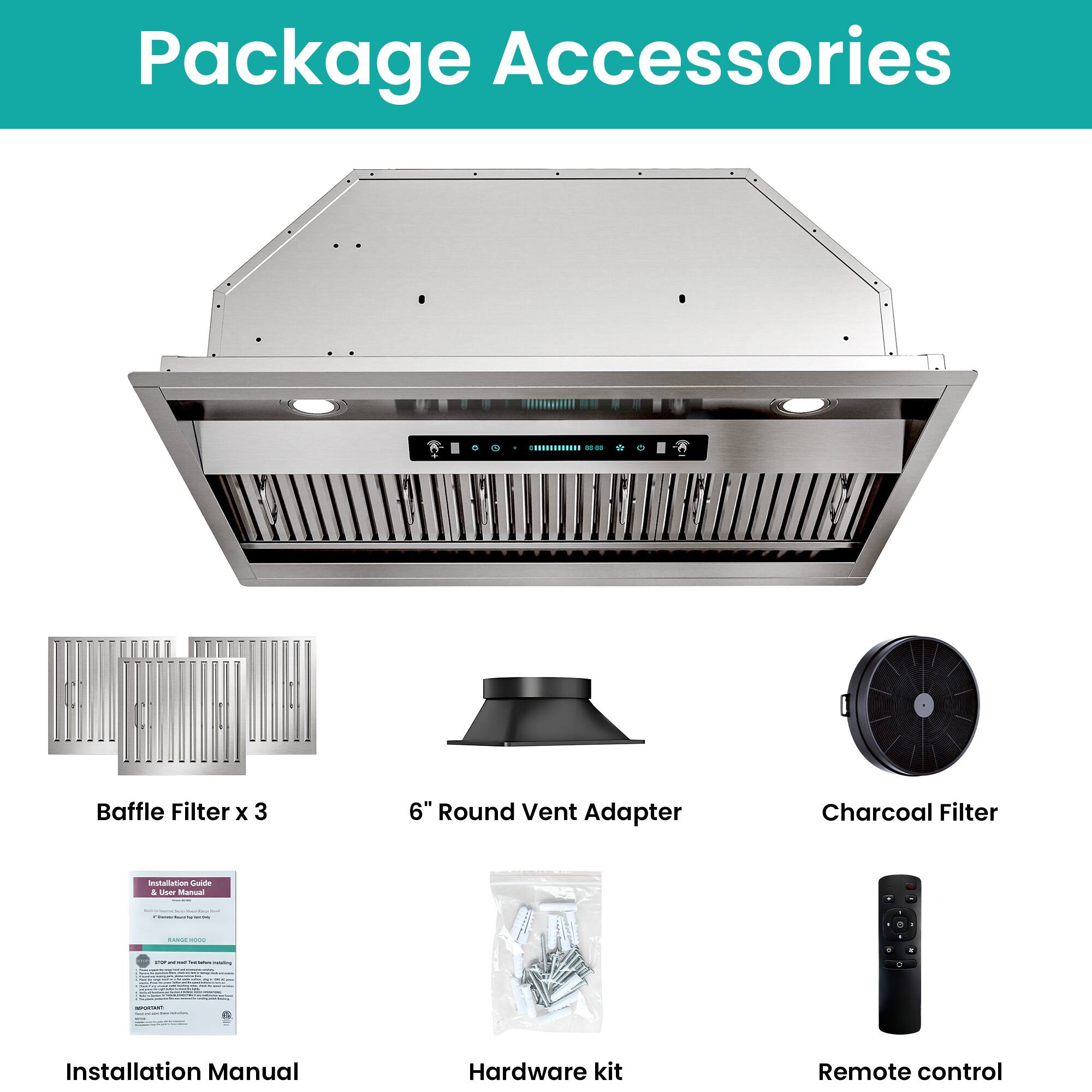 Package Accessories

- Baffle Filter x 3
- 6" Round Vent Adapter
- Charcoal Filter
- Installation Manual
- Hardware kit
- Remote control