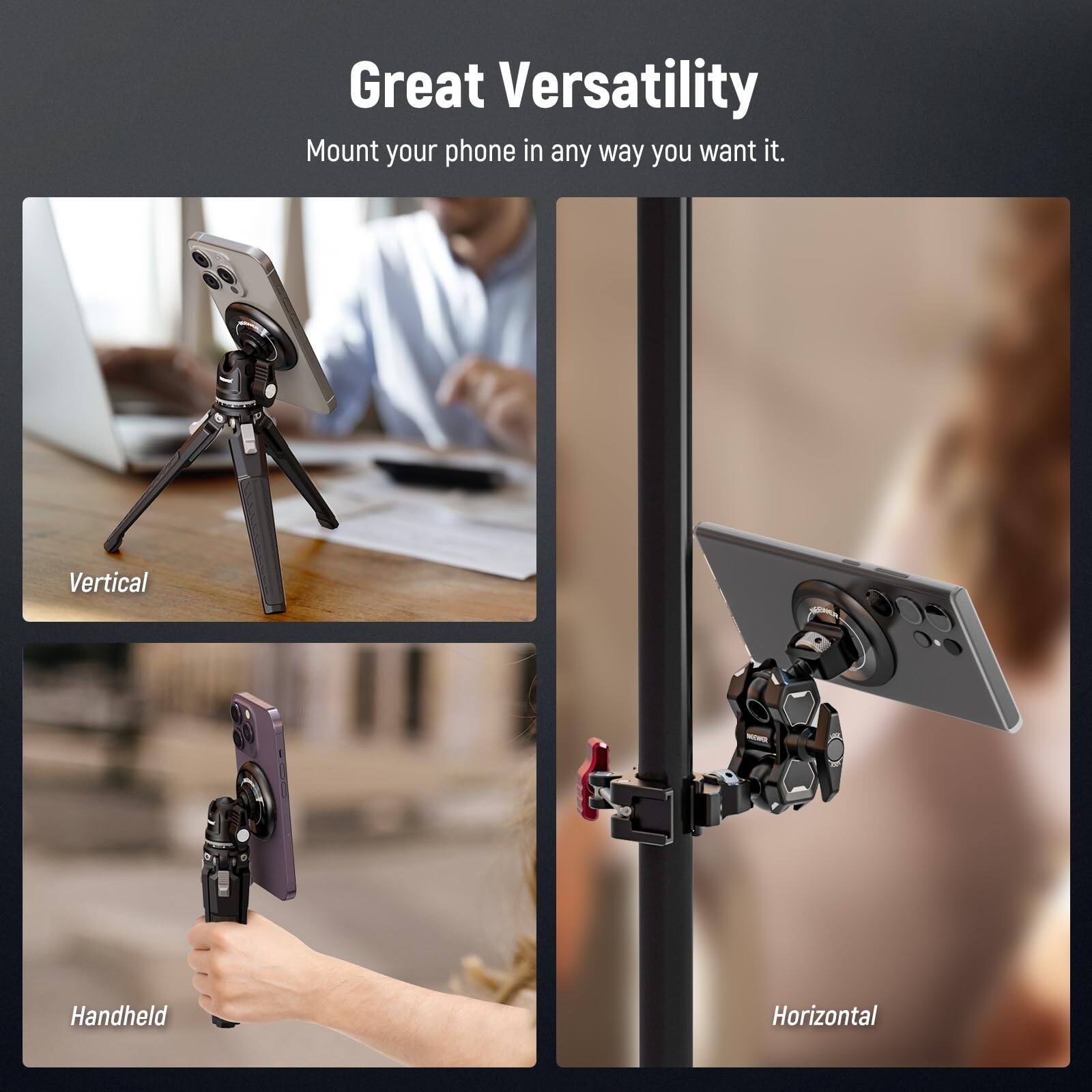 Great Versatility  
Mount your phone in any way you want it.  

Vertical  
Handheld  
Horizontal