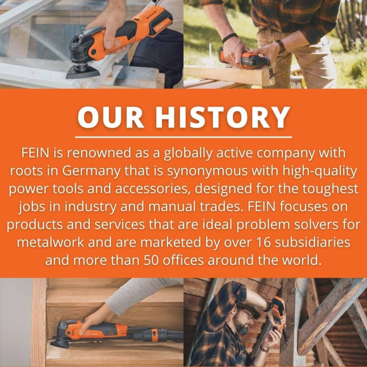 OUR HISTORY

FEIN is renowned as a globally active company with roots in Germany that is synonymous with high-quality power tools and accessories, designed for the toughest jobs in industry and manual trades. FEIN focuses on products and services that are ideal problem solvers for metalwork and are marketed by over 16 subsidiaries and more than 50 offices around the world.