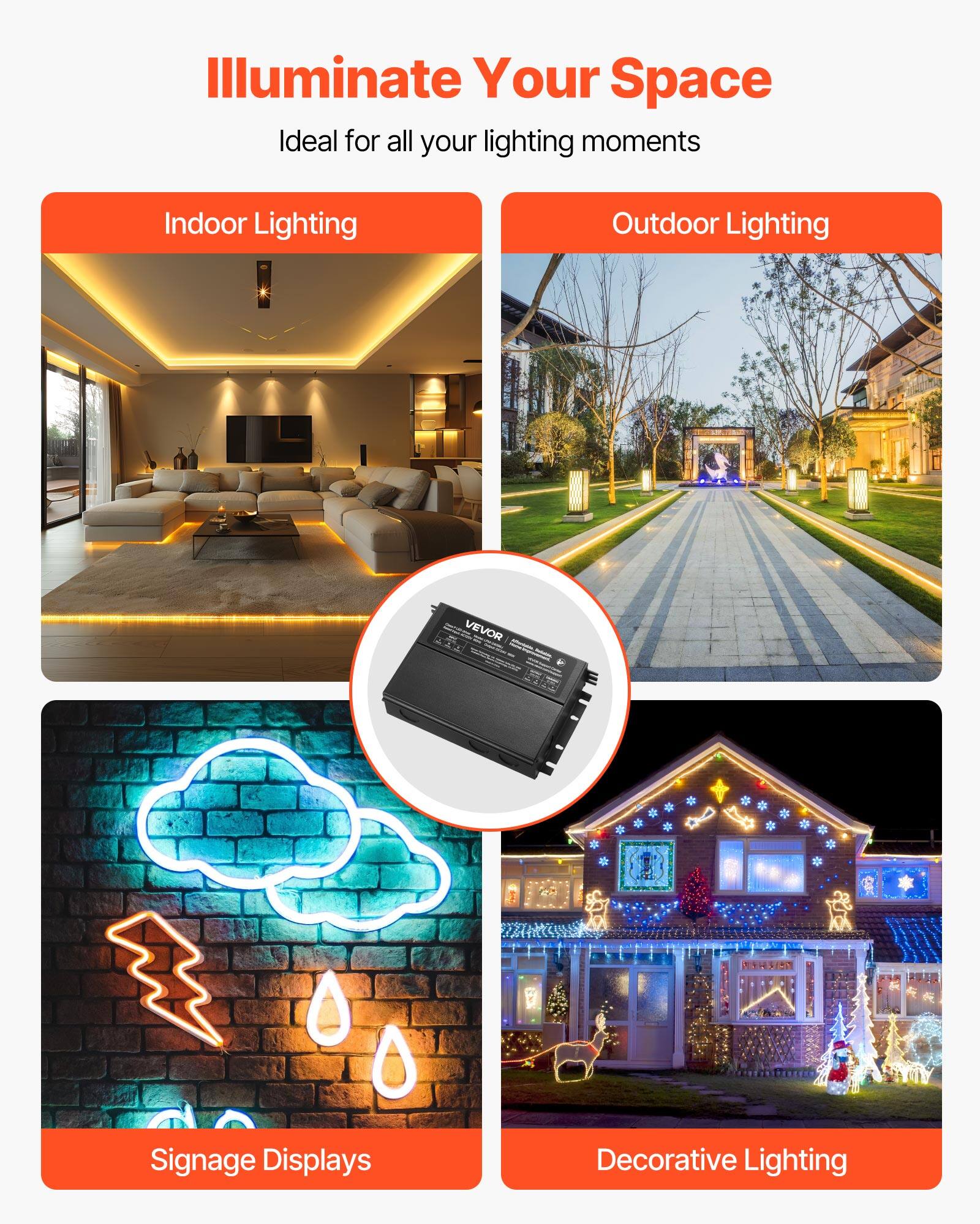 Illuminate Your Space  
Ideal for all your lighting moments  

- Indoor Lighting  
- Outdoor Lighting  
- Signage Displays  
- Decorative Lighting  

VEVOR
