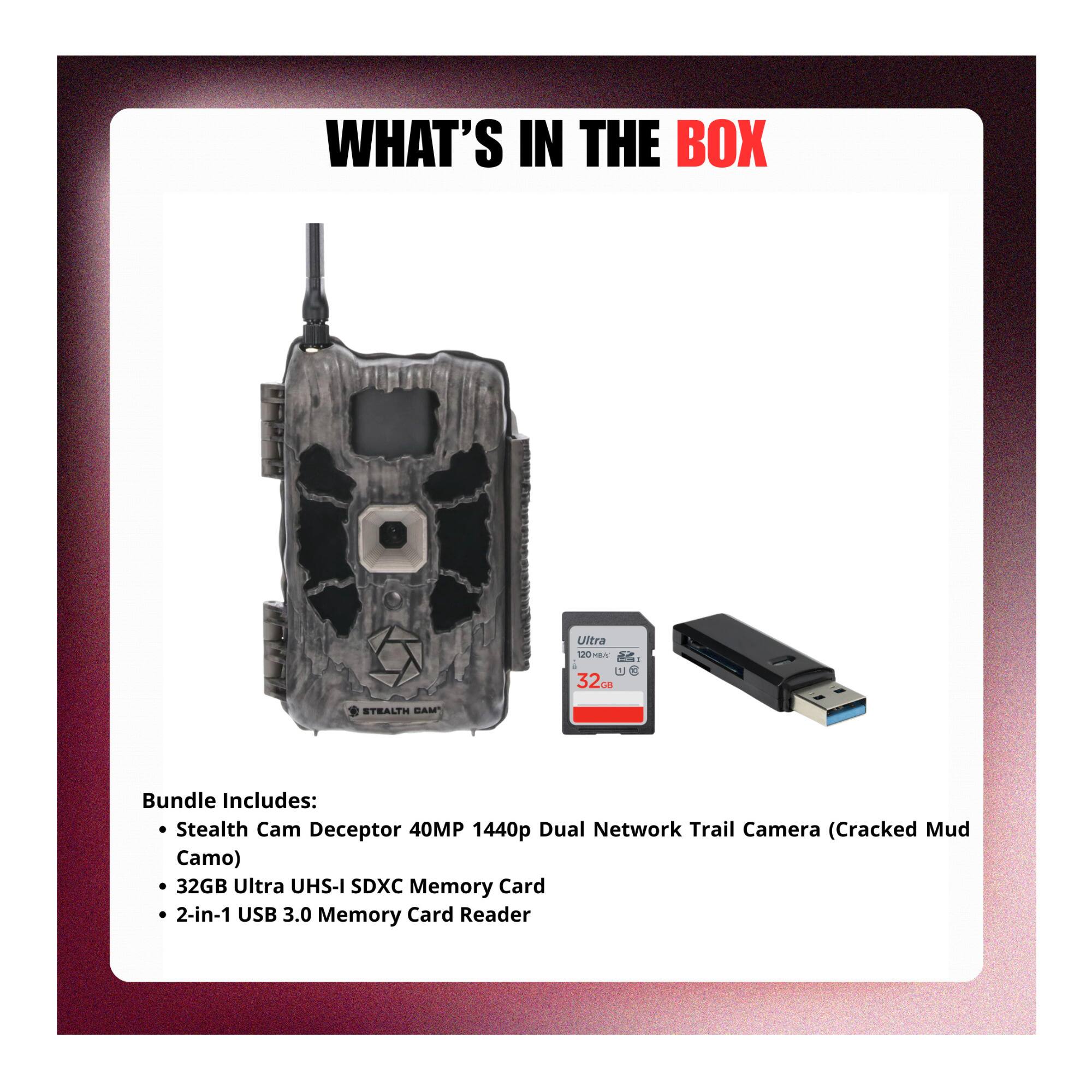 WHAT'S IN THE BOX

Ultra 120m CU 32cm

Bundle Includes:
- Stealth Cam Deceptor 40MP 1440p Dual Network Trail Camera (Cracked Mud Camo)
- 32GB Ultra UHS-I SDXC Memory Card
- 2-in-1 USB 3.0 Memory Card Reader