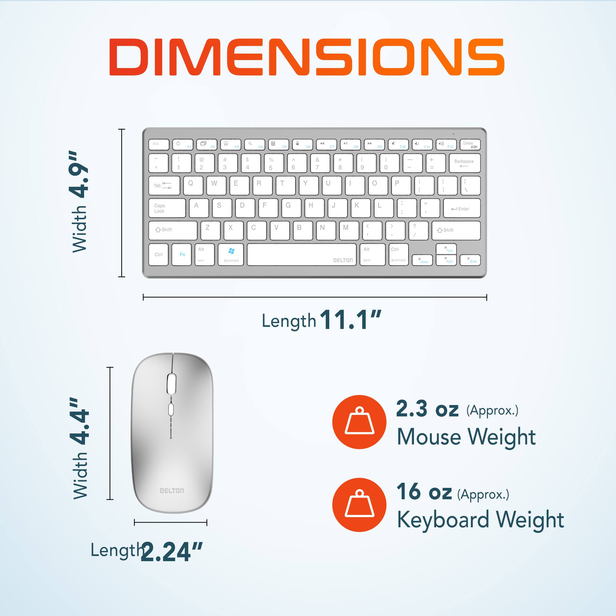 DIMENSIONS

Width 4.9"
Length 11.1"

Width 4.4"
Length 2.24"

2.3 oz (Approx.) Mouse Weight
16 oz (Approx.) Keyboard Weight