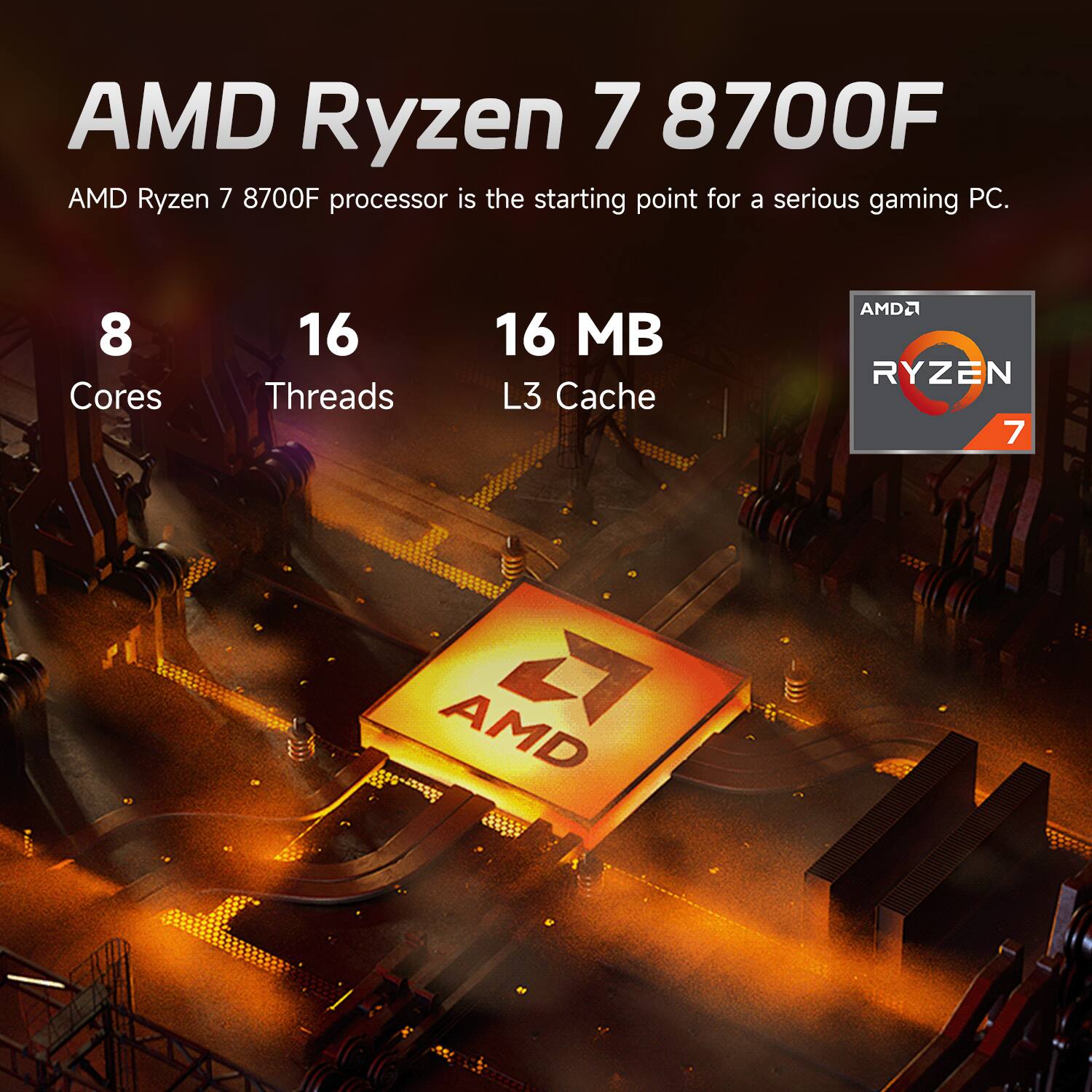 AMD Ryzen 7 8700F  
AMD Ryzen 7 8700F processor is the starting point for a serious gaming PC.  
8 Cores  
16 Threads  
16 MB L3 Cache