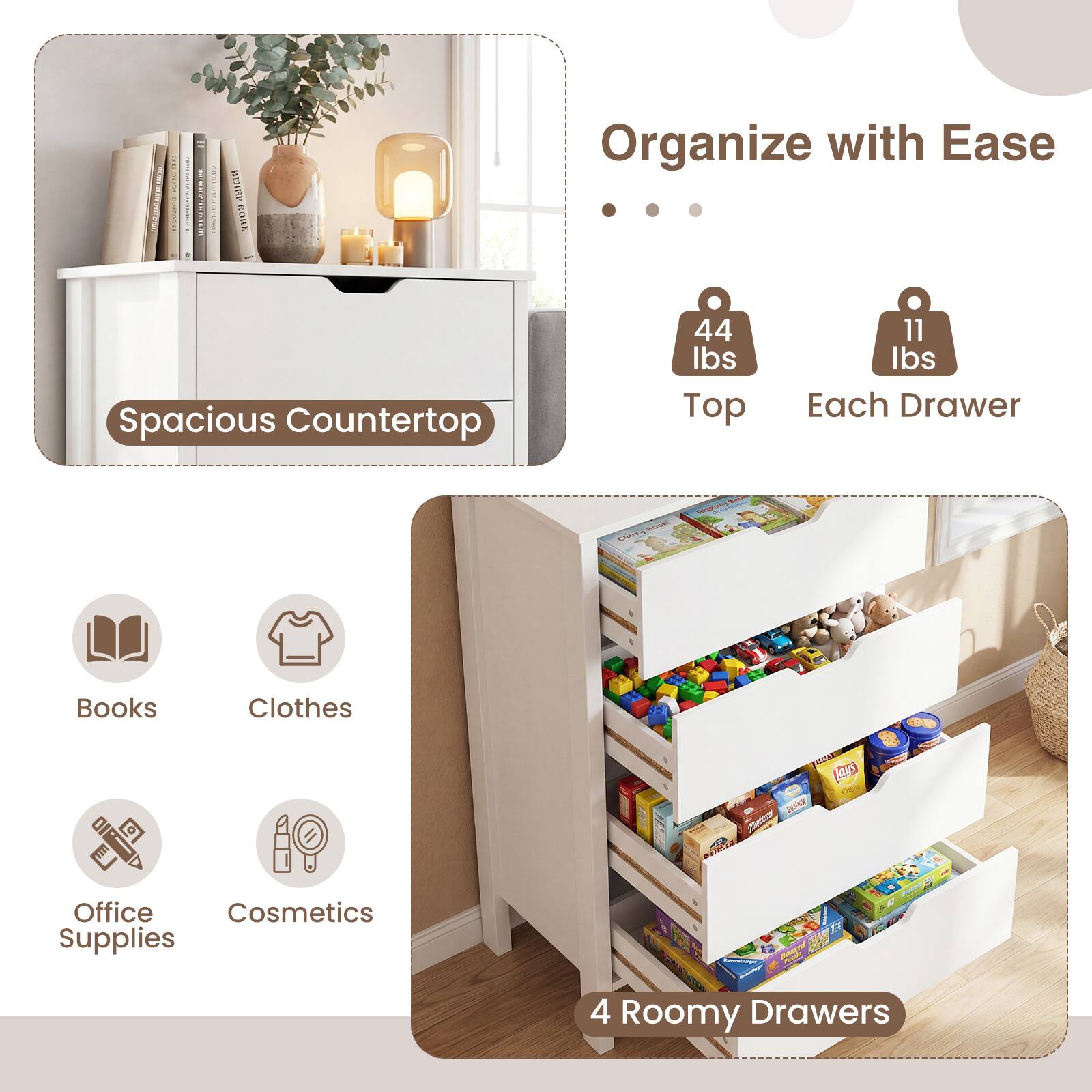 Organize with Ease  
Spacious Countertop  
44 lbs Top  
11 lbs Each Drawer  

Books  
Clothes  
Office Supplies  
Cosmetics  

4 Roomy Drawers
