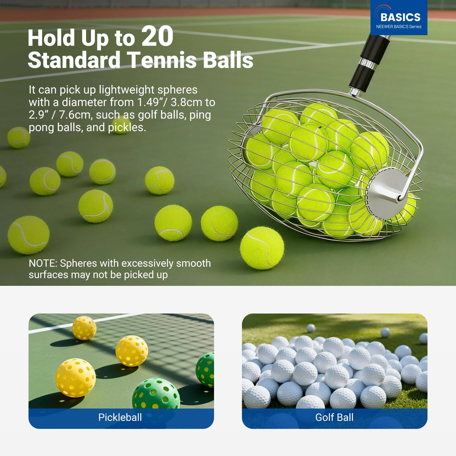Hold Up to 20 Standard Tennis Balls

It can pick up lightweight spheres with a diameter from 1.49" / 3.8cm to 2.9" / 7.6cm, such as golf balls, ping pong balls, and pickles.

NOTE: Spheres with excessively smooth surfaces may not be picked up

Pickleball

Golf Ball