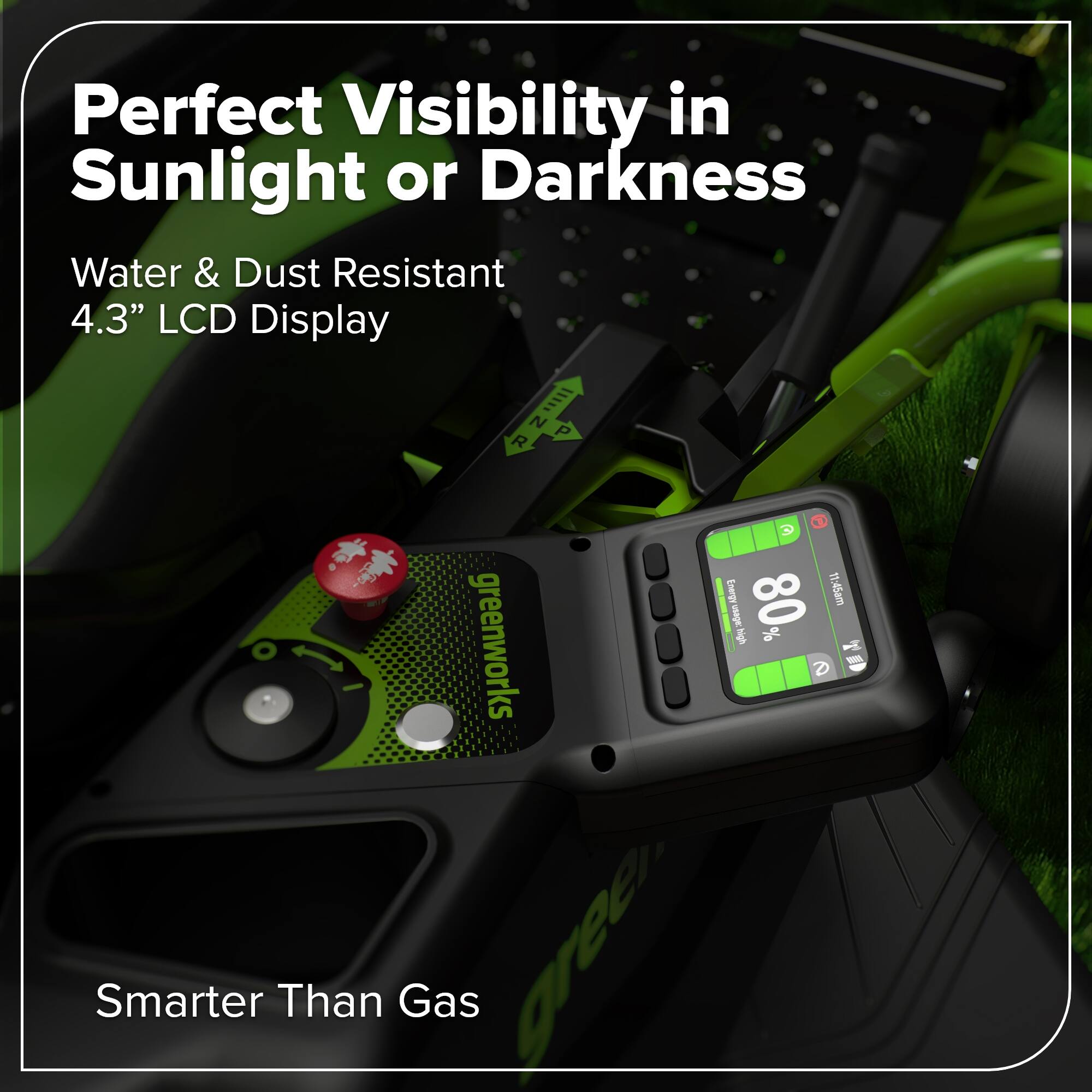 Perfect Visibility in Sunlight or Darkness  
Water & Dust Resistant  
4.3" LCD Display  

NR R N P 3 - Energ It: 45am de 80 dgit % O  

greenworks  
Smarter Than Gas