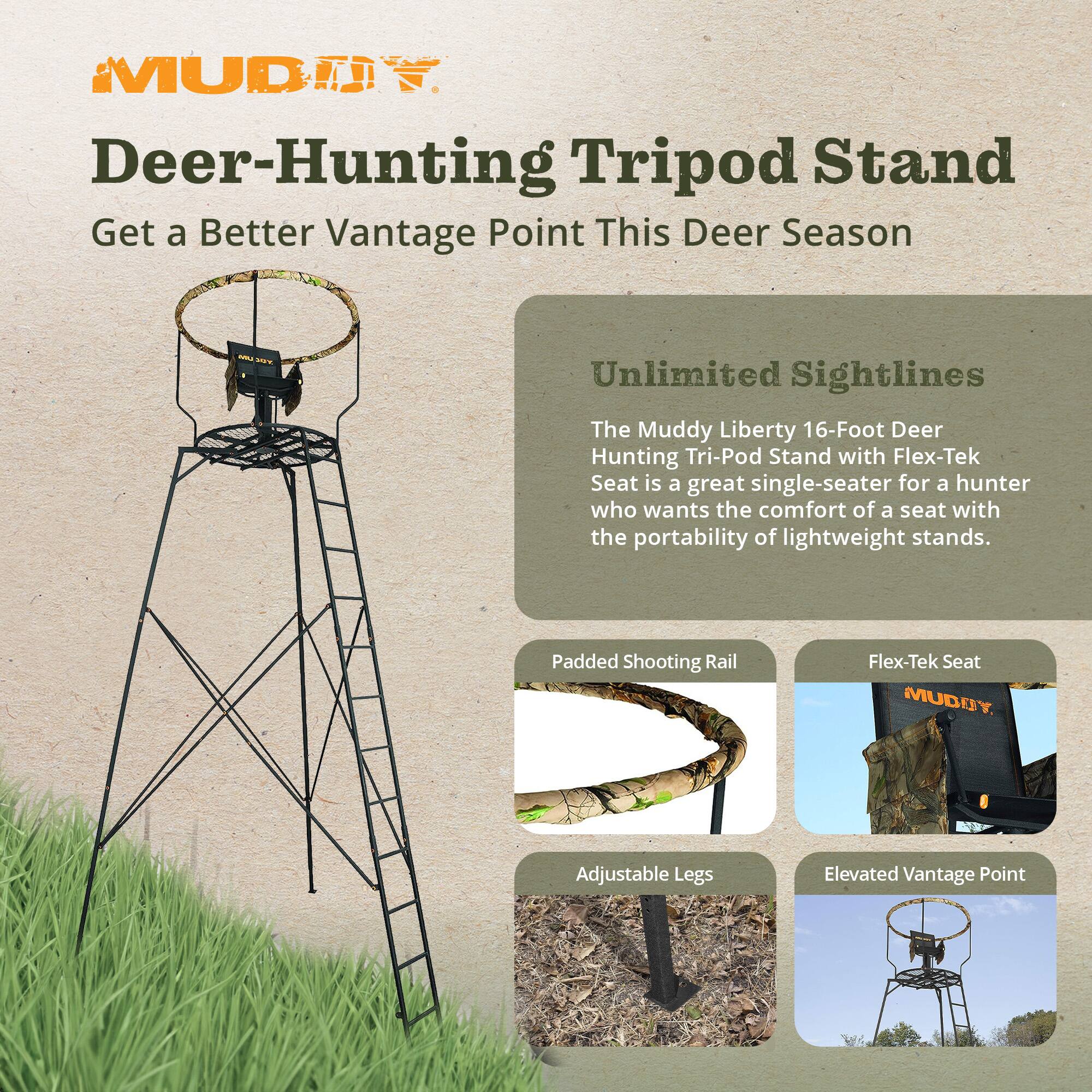 MUDDE Deer-Hunting Tripod Stand  
Get a Better Vantage Point This Deer Season  

Unlimited Sightlines  
The Muddy Liberty 16-Foot Deer Hunting Tri-Pod Stand with Flex-Tek Seat is a great single-seater for a hunter who wants the comfort of a seat with the portability of lightweight stands.  

Padded Shooting Rail  
Flex-Tek Seat  
Adjustable Legs  
Elevated Vantage Point