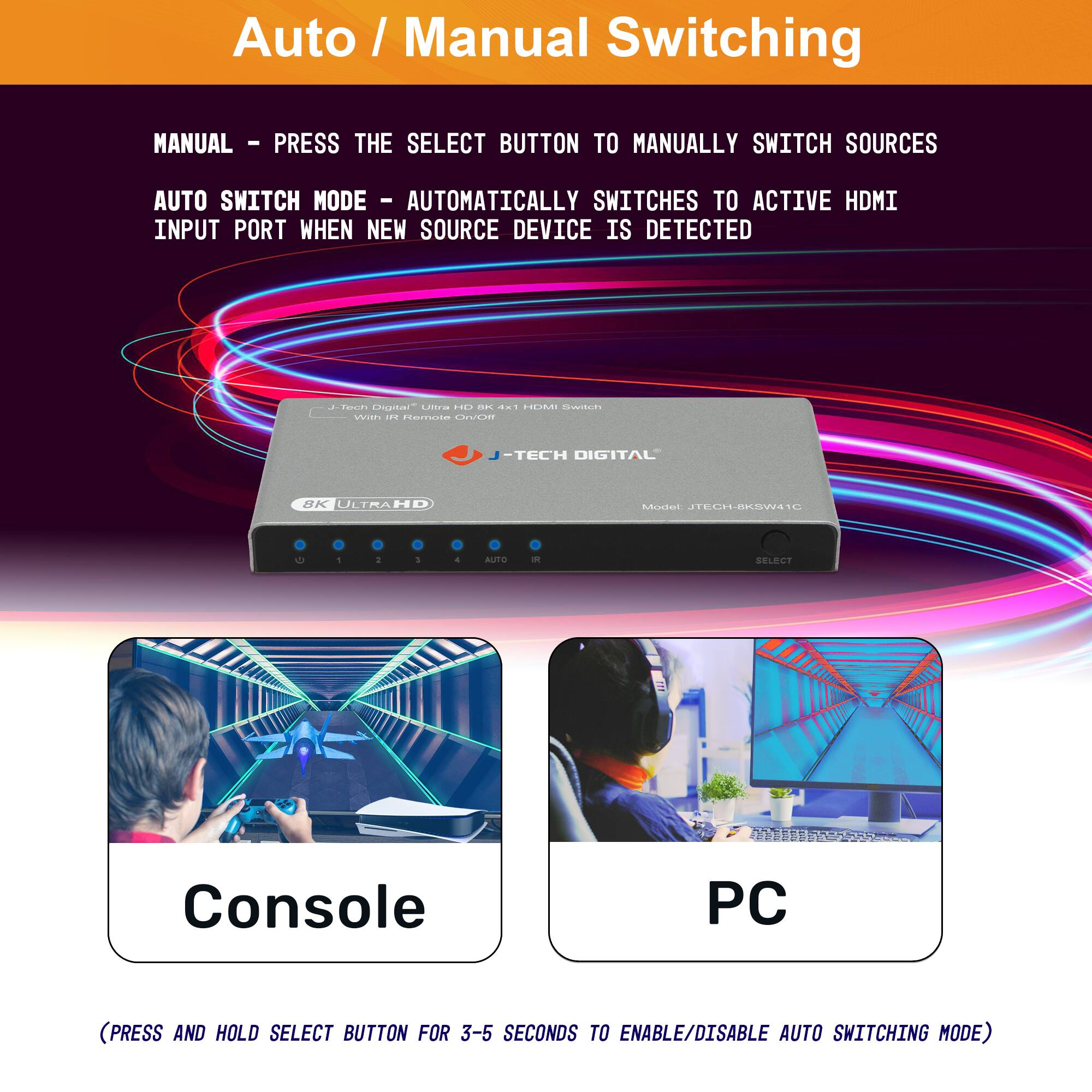 Auto / Manual Switching

MANUAL - PRESS THE SELECT BUTTON TO MANUALLY SWITCH SOURCES

AUTO SWITCH MODE - AUTOMATICALLY SWITCHES TO ACTIVE HDMI INPUT PORT WHEN NEW SOURCE DEVICE IS DETECTED

(PRESS AND HOLD SELECT BUTTON FOR 3-5 SECONDS TO ENABLE/DISABLE AUTO SWITCHING MODE)

Console

PC