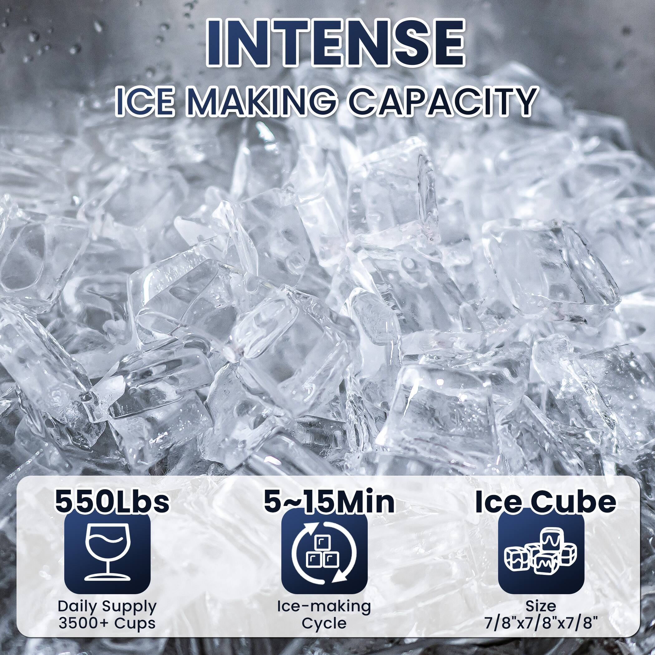 INTENSE ICE MAKING CAPACITY

550Lbs  
Daily Supply 3500+ Cups

5~15Min  
Ice-making Cycle

Ice Cube  
Size 7/8"x7/8"x7/8"