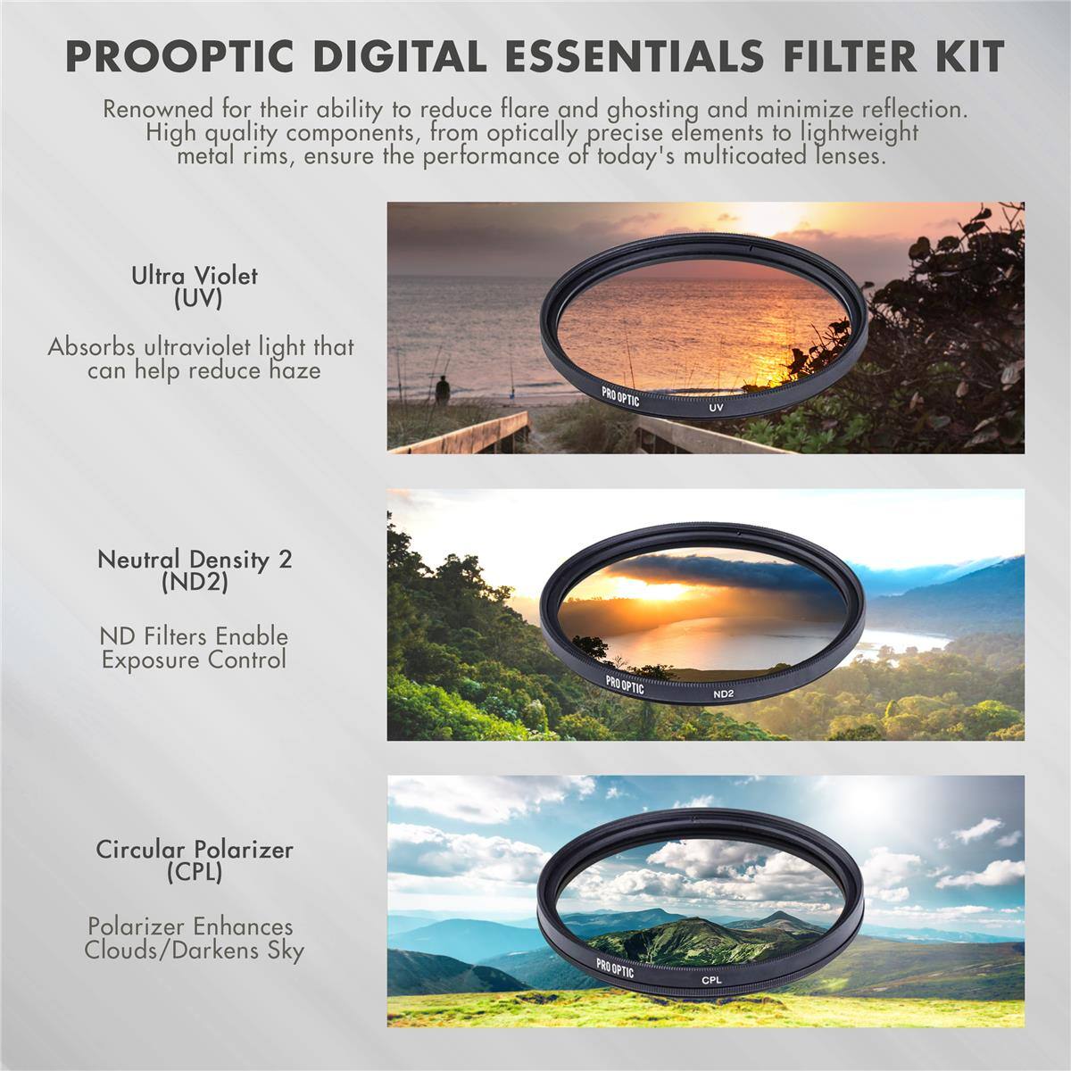 PROOPTIC DIGITAL ESSENTIALS FILTER KIT

Renowned for their ability to reduce flare and ghosting and minimize reflection. High quality components, from optically precise elements to lightweight metal rims, ensure the performance of today's multicoated lenses.

Ultra Violet (UV)
Absorbs ultraviolet light that can help reduce haze

Neutral Density 2 (ND2)
ND Filters Enable Exposure Control

Circular Polarizer (CPL)
Polarizer Enhances Clouds/Darkens Sky