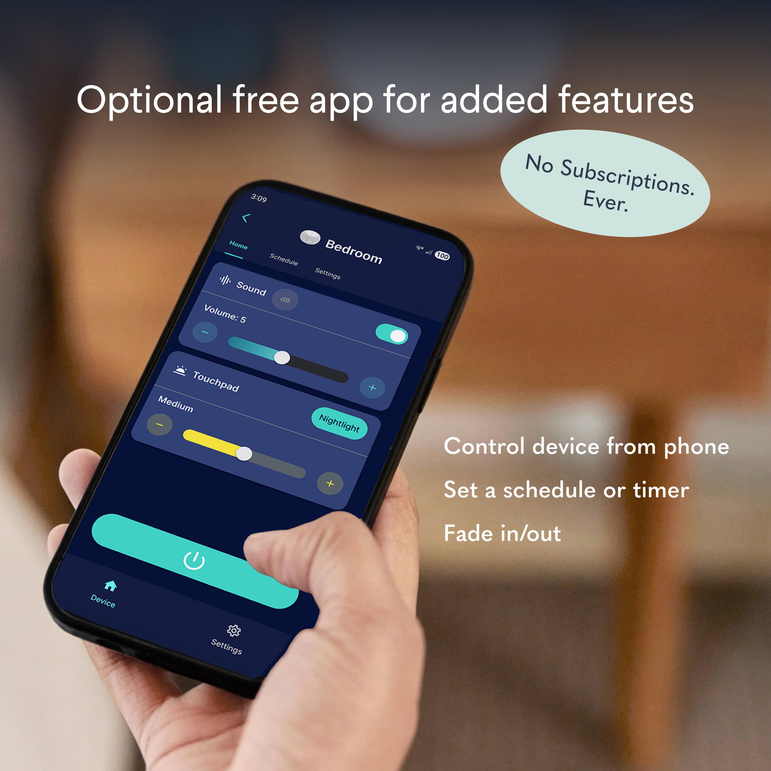 Optional free app for added features

No Subscriptions. Ever.

Home Schedule Bedroom 100

Settings

Sound

Volume: 5

Touchpad

Medium

Nightlight

Control device from phone

Set a schedule or timer

Fade in/out