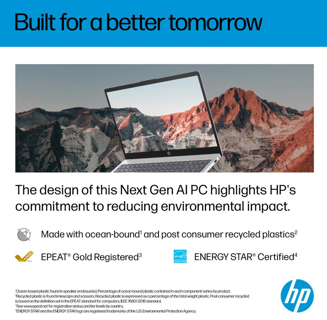 Built for a better tomorrow

The design of this Next Gen AI PC highlights HP's commitment to reducing environmental impact.

- Made with ocean-bound^1 and post consumer recycled plastics^2
- EPEAT® Gold Registered^3
- ENERGY STAR® Certified^4

^1 Ocean-bound plastic found in speaker enclosure(s). Percentage of ocean-bound plastic contained in each component varies by product.
^2 Recycled plastic is found in keycaps and scissors. Recycled plastic is expressed as a percentage of the total weight plastic. Post-consumer recycled plastic is based on the definition set in the EPEAT standard for computers, IEC 62610-2018 Standard.
^3 See www.epeat.net for registration status and levels by country.
^4 ENERGY STAR and the ENERGY STAR logo are registered trademarks of the U.S. Environmental Protection Agency.
