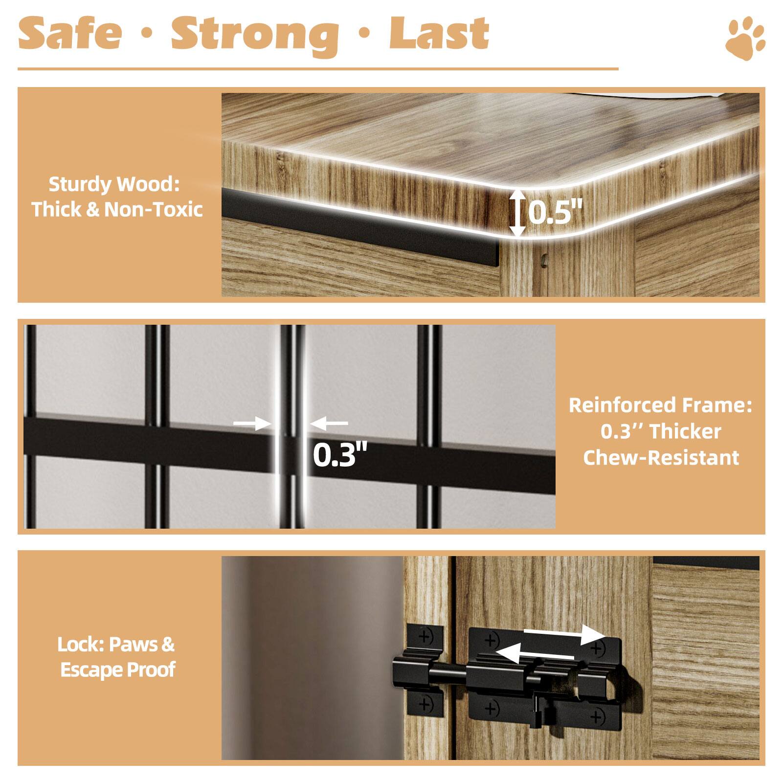 Safe • Strong • Last

Sturdy Wood: Thick & Non-Toxic

Reinforced Frame: 0.3" Thicker Chew-Resistant

Lock: Paws & Escape Proof