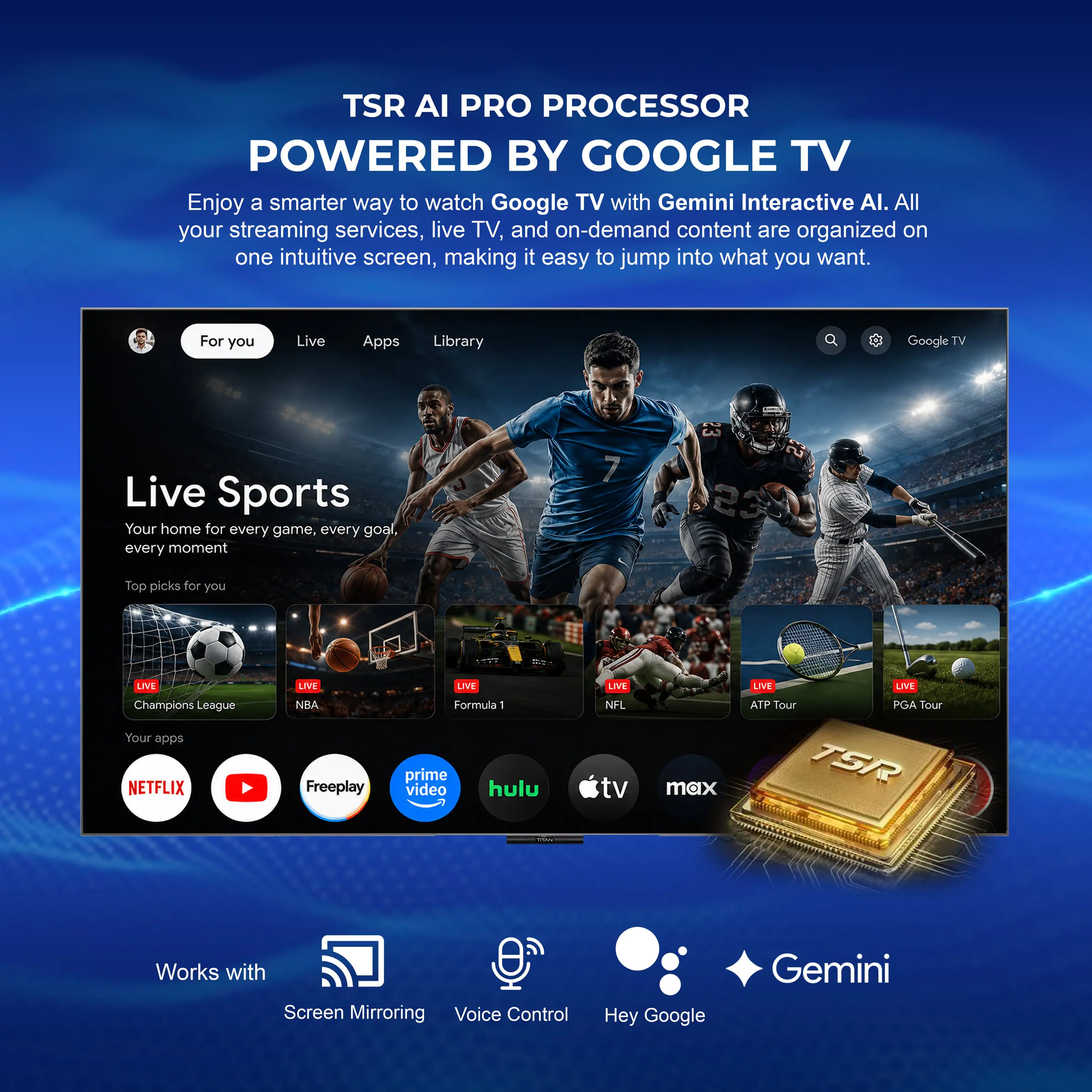 TSR AI PRO PROCESSOR  
POWERED BY GOOGLE TV  

Enjoy a smarter way to watch Google TV with Gemini Interactive AI. All your streaming services, live TV, and on-demand content are organized on one intuitive screen, making it easy to jump into what you want.  

For you  
Live  
Apps  
Library  

Live Sports  
Your home for every game, every goal, every moment  

Top picks for you  
LIVE Champions League  
LIVE NBA  
LIVE Formula 1  
LIVE NFL  
LIVE ATP Tour  
LIVE PGA Tour  

Your apps  
NETFLIX  
LIVE  
Freeplay  
prime video  
hulu  
LIVE  
tv max  

TSR - Works with  
Screen Mirroring  
Voice Control  
Hey Google  

Gemini