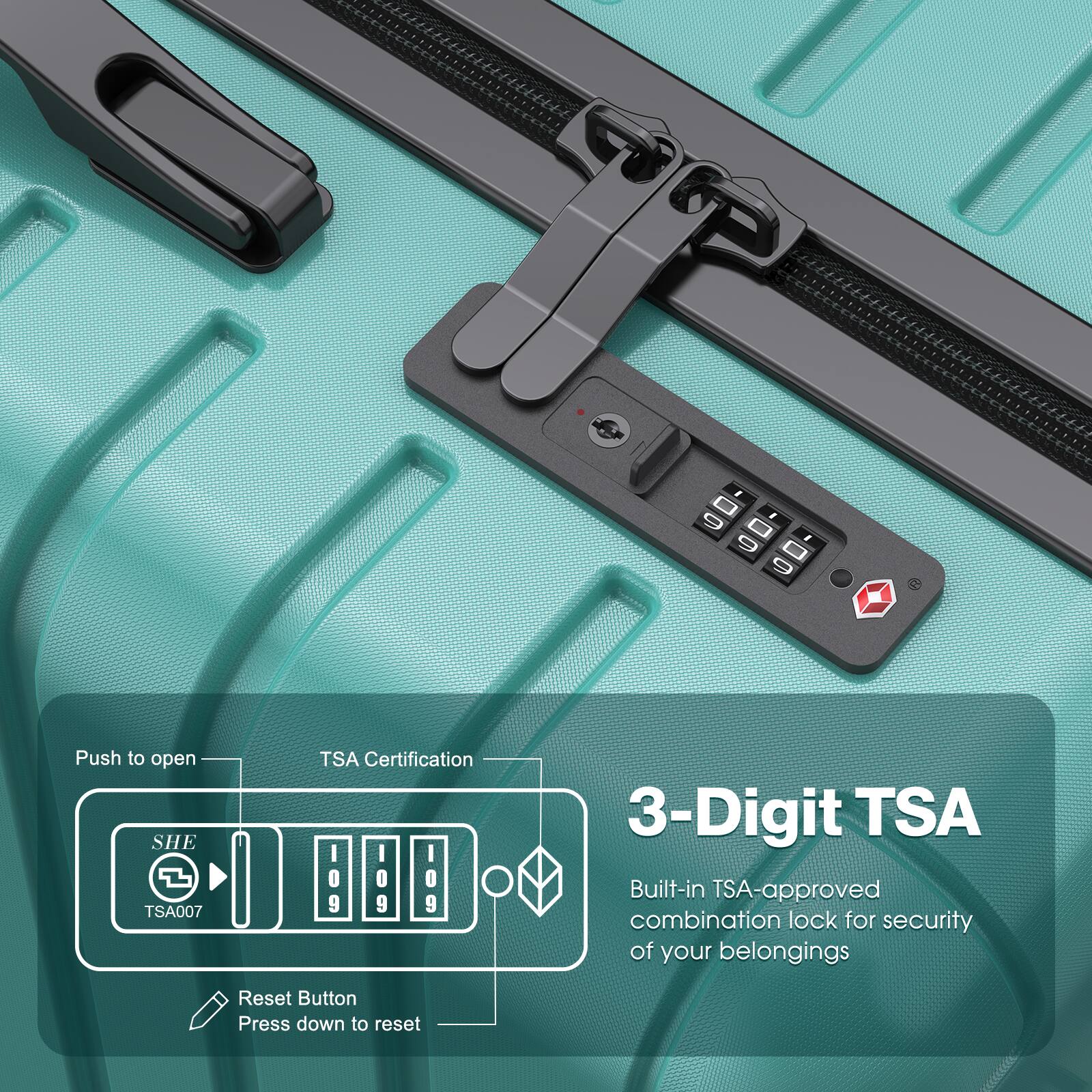- Push to open
- TSA Certification
- SHE TSA007
- 3-Digit TSA
- Built-in TSA-approved combination lock for security of your belongings
- Reset Button
- Press down to reset