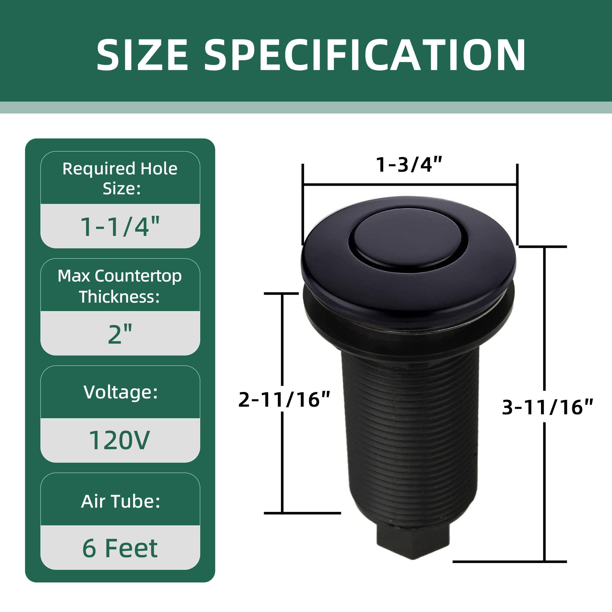 SIZE SPECIFICATION

Required Hole Size: 1-1/4"  
Max Countertop Thickness: 2"  
Voltage: 120V  
Air Tube: 6 Feet  

1-3/4"  
2-11/16"  
3-11/16"