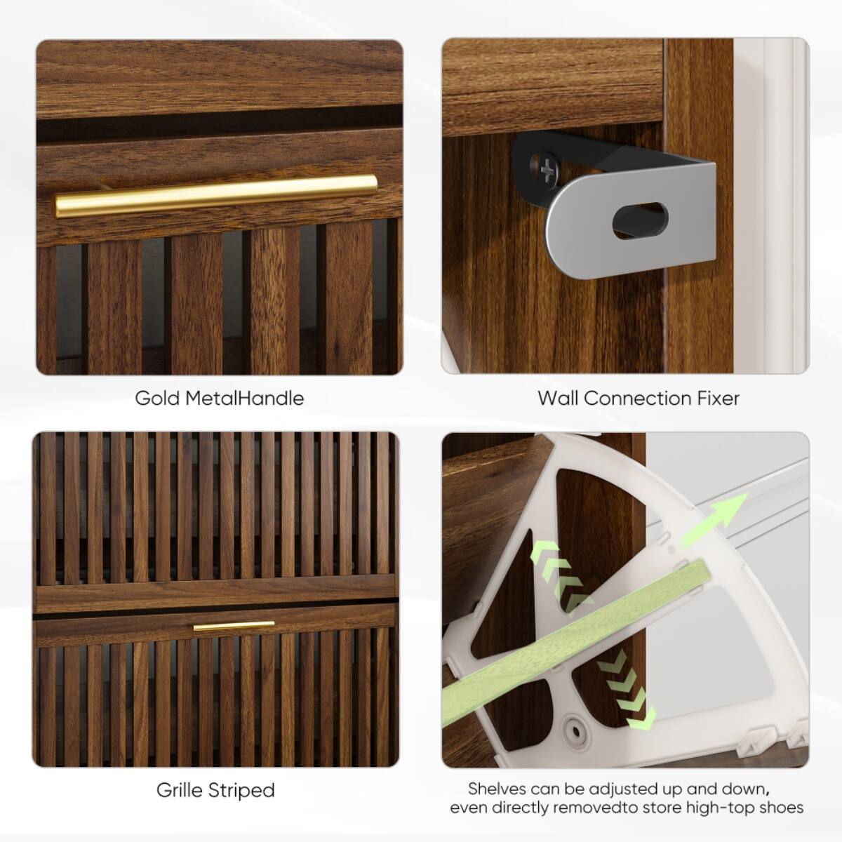 Gold Metal Handle  
Wall Connection Fixer  
Grille Striped  
Shelves can be adjusted up and down, even directly removed to store high-top shoes