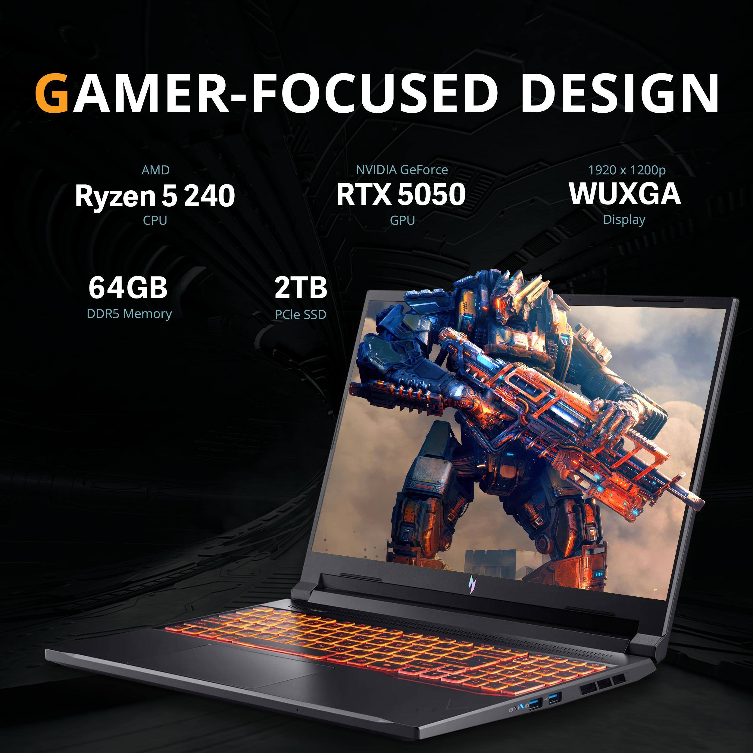 GAMER-FOCUSED DESIGN  
AMD Ryzen 5 240 CPU  
NVIDIA GeForce RTX 5050 GPU  
1920 x 1200p WUXGA Display  
64GB DDR5 Memory  
2TB PCIe SSD