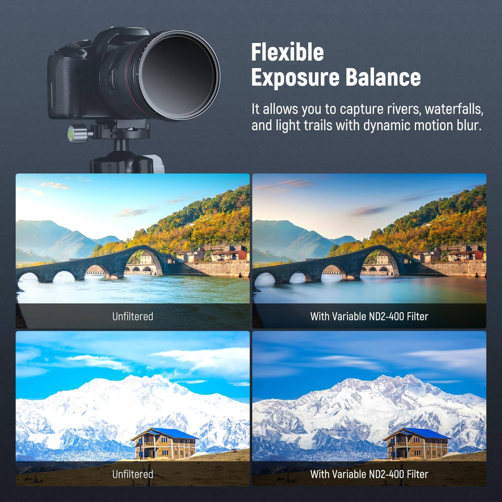 Flexible Exposure Balance  
It allows you to capture rivers, waterfalls, and light trails with dynamic motion blur.  

Unfiltered  
With Variable ND2-400 Filter  

Unfiltered  
With Variable ND2-400 Filter
