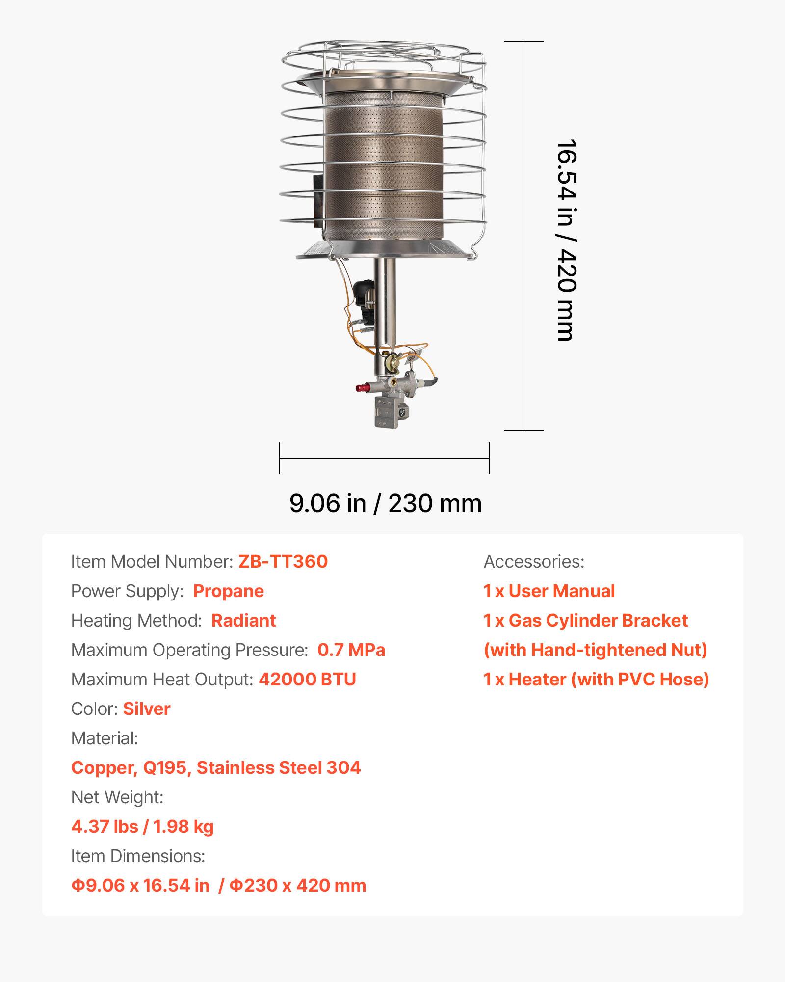 16.54 in / 420 mm  
9.06 in / 230 mm  

Item Model Number: ZB-TT360  
Power Supply: Propane  
Heating Method: Radiant  
Maximum Operating Pressure: 0.7 MPa  
Maximum Heat Output: 42000 BTU  
Color: Silver  
Material: Copper, Q195, Stainless Steel 304  
Net Weight: 4.37 lbs / 1.98 kg  
Item Dimensions: 9.06 x 16.54 in / 230 x 420 mm  

Accessories:  
1 x User Manual  
1 x Gas Cylinder Bracket (with Hand-tightened Nut)  
1 x Heater (with PVC Hose)