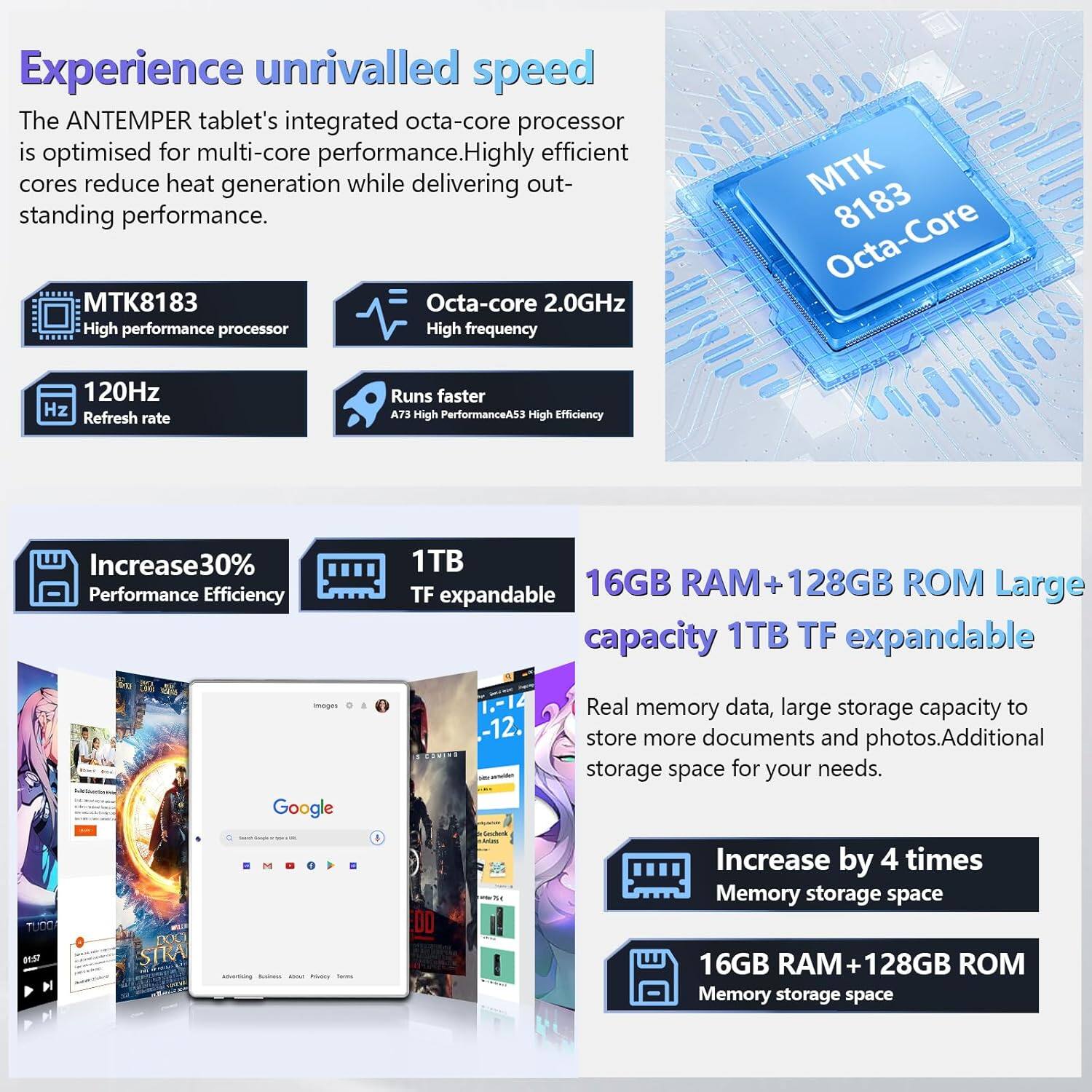 Experience unrivalled speed

The ANTEMPER tablet's integrated octa-core processor is optimised for multi-core performance. Highly efficient cores reduce heat generation while delivering outstanding performance.

- **MTK8183**  
  High performance processor  
  Octa-core 2.0GHz  
  High frequency

- **120Hz**  
  Refresh rate

- **Runs faster**  
  A73 High PerformanceA53 High Efficiency

- **Increase 30%**  
  Performance Efficiency

- **1TB TF expandable**

- **16GB RAM + 128GB ROM**  
  Large capacity  
  1TB TF expandable

Real memory data, large storage capacity to store more documents and photos. Additional storage space for your needs.

- **Increase by 4 times**  
  Memory storage space

- **16GB RAM + 128GB ROM**  
  Memory storage space
