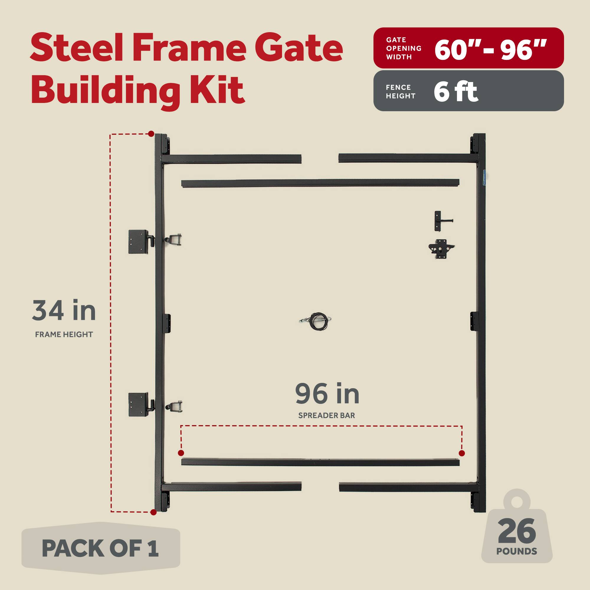 Steel Frame Gate Building Kit  
GATE OPENING 60"-96" WIDTH  
FENCE HEIGHT 6 ft  
FRAME HEIGHT 34 in  
SPREADER BAR 96 in  
PACK OF 1  
26 POUNDS