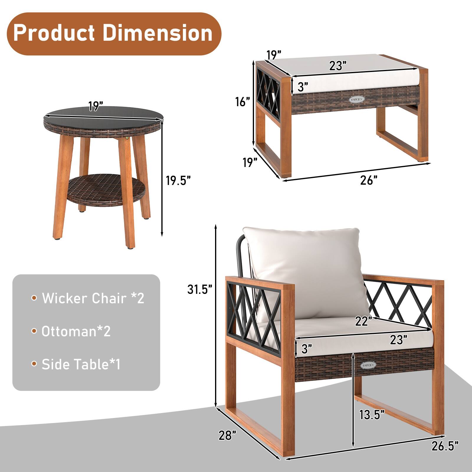 Product Dimension

- Wicker Chair *2
  - 22" (Width)
  - 23" (Depth)
  - 31.5" (Height)
  - 13.5" (Seat Height)
  - 26.5" (Overall Height)

- Ottoman *2
  - 19" (Width)
  - 23" (Depth)
  - 16" (Height)
  - 3" (Seat Height)
  - 26" (Overall Height)

- Side Table *1
  - 19" (Diameter)
  - 19.5" (Height)