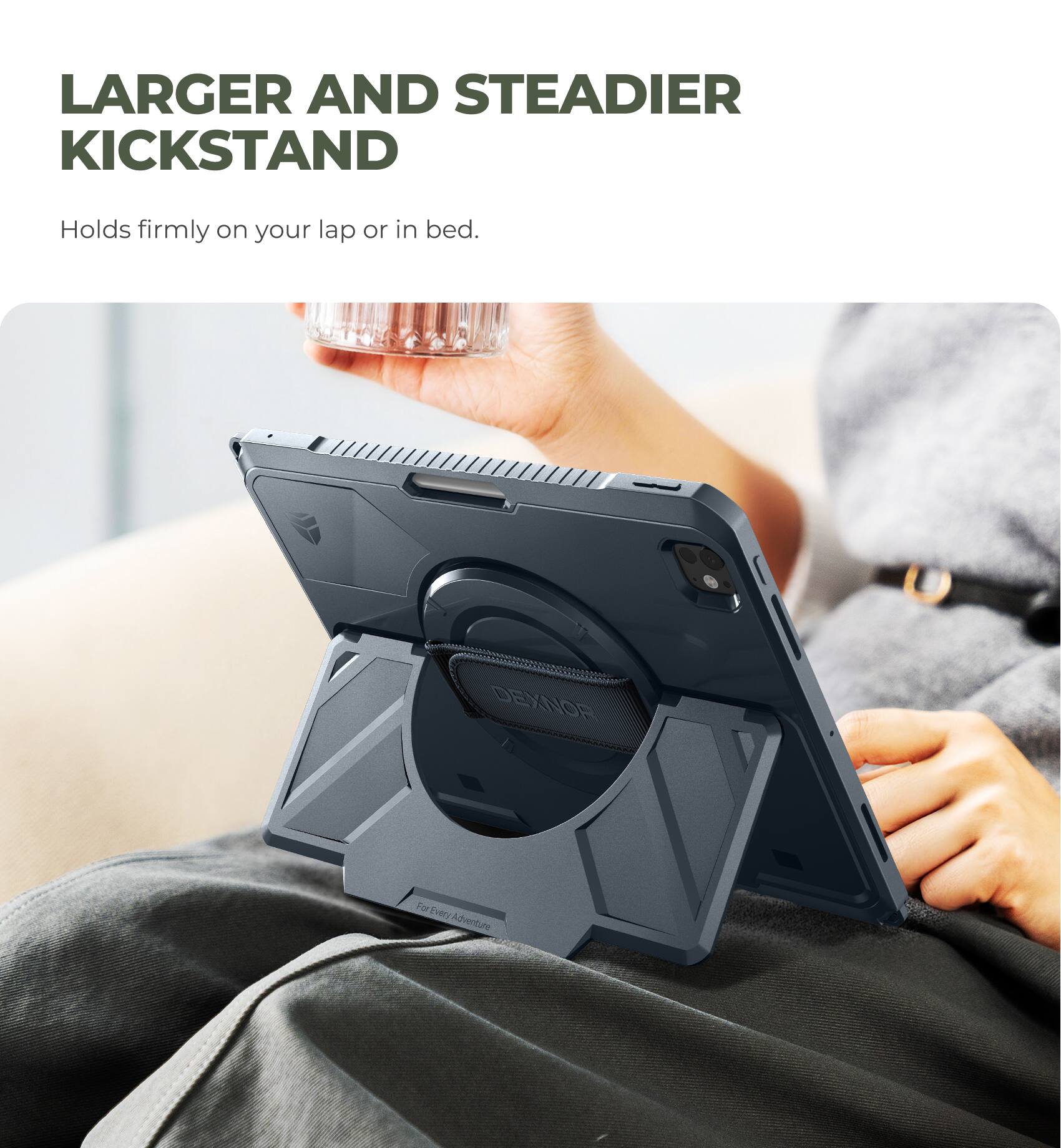 LARGER AND STEADIER KICKSTAND  
Holds firmly on your lap or in bed.  

DEXNOR  
For Every Adventure