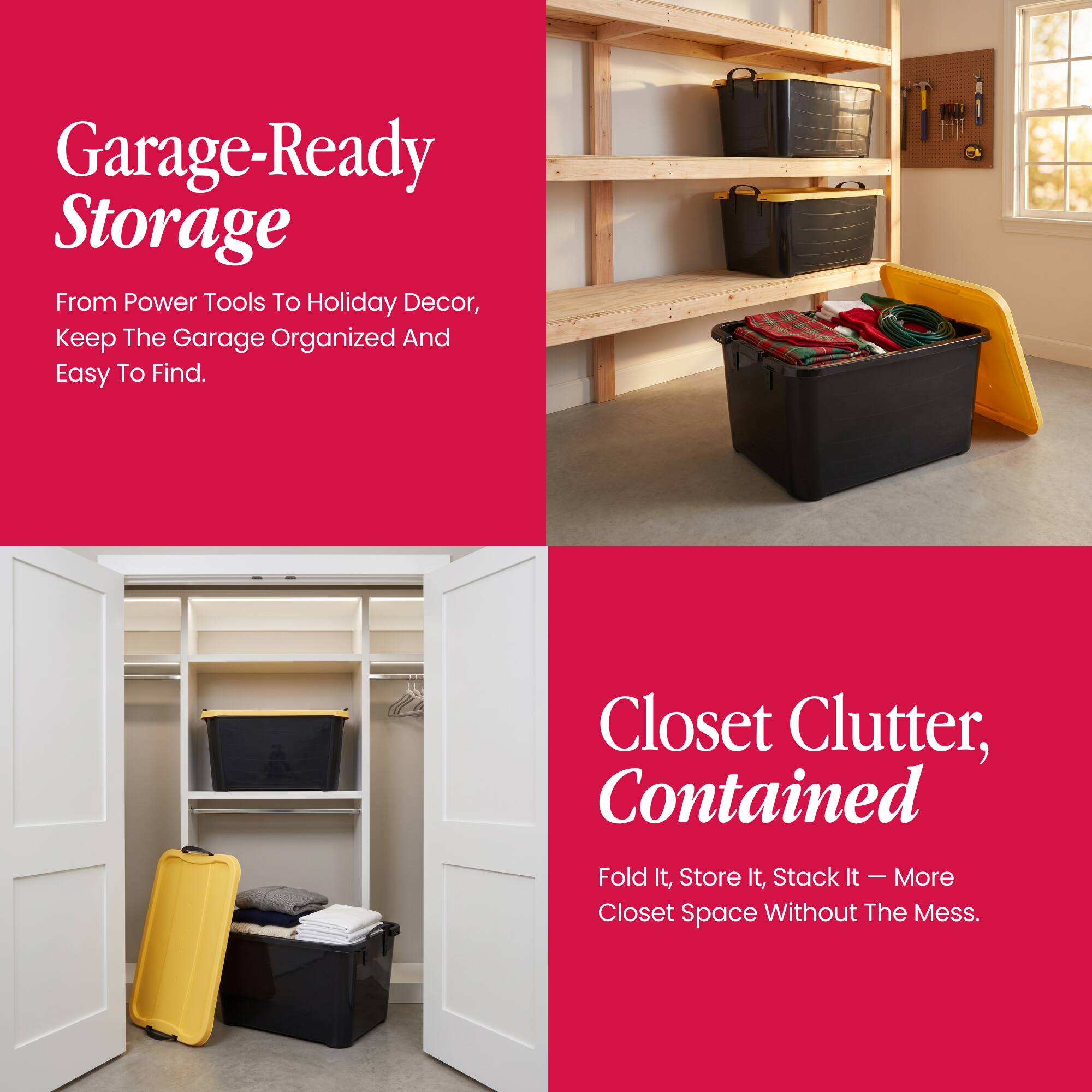 Garage-Ready Storage  
From Power Tools To Holiday Decor, Keep The Garage Organized And Easy To Find.

Closet Clutter, Contained  
Fold It, Store It, Stack It - More Closet Space Without The Mess.