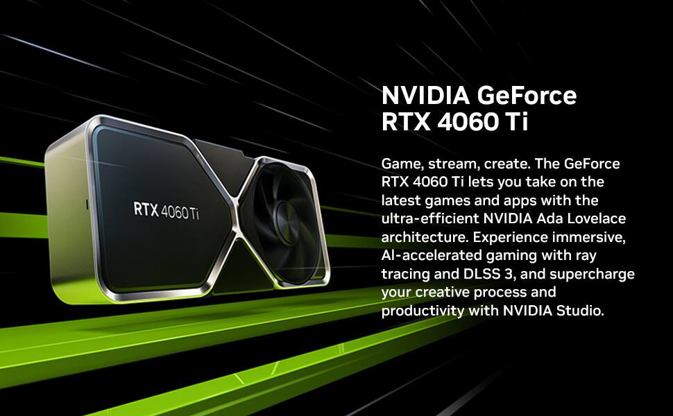 NVIDIA GeForce RTX 4060 Ti

Game, stream, create. The GeForce RTX 4060 Ti lets you take on the latest games and apps with the ultra-efficient NVIDIA Ada Lovelace architecture. Experience immersive, AI-accelerated gaming with ray tracing and DLSS 3, and supercharge your creative process and productivity with NVIDIA Studio.