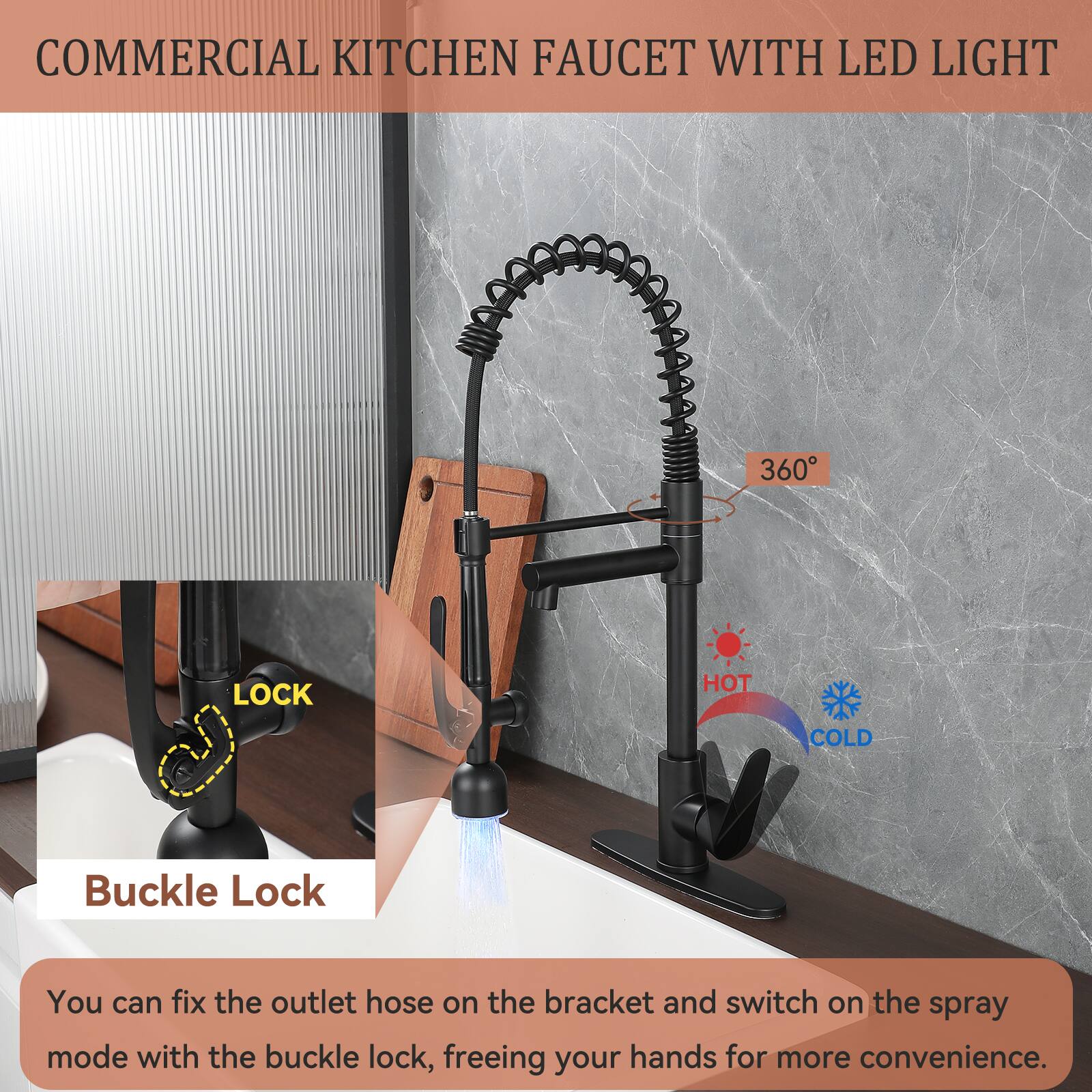 COMMERCIAL KITCHEN FAUCET WITH LED LIGHT

360°

HOT COLD

Buckle Lock

You can fix the outlet hose on the bracket and switch on the spray mode with the buckle lock, freeing your hands for more convenience.
