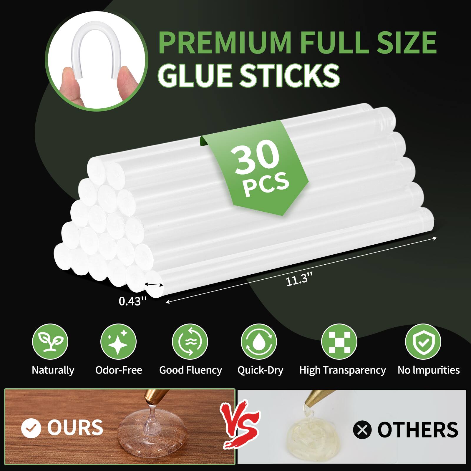 PREMIUM FULL SIZE GLUE STICKS  
30 PCS  
0.43" 11.3"  
Naturally Odor-Free  
Good Fluency  
Quick-Dry  
High Transparency  
No Impurities  

OURS vs OTHERS